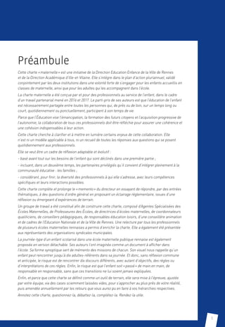 5
Préambule
Cette charte « maternelle » est une initiative de la Direction Education Enfance de la Ville de Rennes
et de la Direction Académique d’llle-et-Vilaine. Elle s’intègre dans le plan d’action pluriannuel, validé
conjointement par les deux institutions dans une volonté forte de s’engager pour les enfants accueillis en
classes de maternelle, ainsi que pour les adultes qui les accompagnent dans l’école.
La charte maternelle a été conçue par et pour des professionnels au service de l’enfant, dans le cadre
d’un travail partenarial mené en 2016 et 2017. Le parti-pris de ses auteurs est que l’éducation de l’enfant
est nécessairement partagée entre toutes les personnes qui, de près ou de loin, sur un temps long ou
court, quotidiennement ou ponctuellement, participent à son temps de vie.
Parce que l’Éducation vise l’émancipation, la formation des futurs citoyens et l’acquisition progressive de
l’autonomie, la collaboration de tous ces professionnels doit être réfléchie pour assurer une cohérence et
une cohésion indispensables à leur action.
Cette charte cherche à clarifier et à mettre en lumière certains enjeux de cette collaboration. Elle
n’est ni un modèle applicable à tous, ni un recueil de toutes les réponses aux questions qui se posent
quotidiennement aux professionnels.
Elle se veut être un cadre de réflexion adaptable et évolutif :
- basé avant tout sur les besoins de l’enfant qui sont déclinés dans une première partie ;
- incluant, dans un deuxième temps, les partenaires privilégiés qu’il convient d’intégrer pleinement à la
communauté éducative : les familles ;
- considérant, pour finir, la diversité des professionnels à qui elle s’adresse, avec leurs compétences
spécifiques et leurs interactions possibles.
Cette charte complète et prolonge le « memento » du directeur en essayant de répondre, par des entrées
thématiques, à des questions d’ordre général en proposant un éclairage réglementaire, issues d’une
réflexion ou émergeant d’expériences de terrain.
Un groupe de travail a été constitué afin de construire cette charte, composé d’Agentes Spécialisées des
Écoles Maternelles, de Professeures des Écoles, de directrices d’écoles maternelles, de coordonnateurs
qualiticiens, de conseillers pédagogiques, de responsables éducation loisirs, d’une conseillère animation
et de cadres de l’Education Nationale et de la Ville de Rennes. Une relecture par tous les professionnels
de plusieurs écoles maternelles rennaises a permis d’enrichir la charte. Elle a également été présentée
aux représentants des organisations syndicales municipales.
La journée-type d’un enfant scolarisé dans une école maternelle publique rennaise est également
proposée en version détachable. Ses auteurs l’ont imaginée comme un document à afficher dans
l’école. Sa forme synoptique sert de mémento des missions de chacun. Son visuel nous rappelle qu’un
enfant peut rencontrer jusqu’à dix adultes-référents dans sa journée. Et donc, sans réflexion commune
et anticipée, le risque est de rencontrer dix discours différents, avec autant d’objectifs, des règles ou
d’interprétations de ces règles. Enfin, le risque est que l’enfant soit « passé » de main en main, de
responsable en responsable, sans que ces transitions ne lui soient jamais expliquées.
Enfin, et parce que cette charte se définit comme un outil de terrain, elle sera mise à l’épreuve, ajustée
par votre équipe, via des cases sciemment laissées vides, pour s’approcher au plus près de votre réalité,
puis amendée annuellement par les retours que vous aurez pu en faire à vos hiérarchies respectives.
Annotez cette charte, questionnez-la, débattez-la, complétez-la. Rendez-la utile.
 