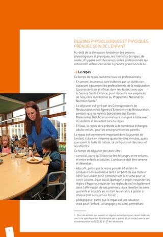 8
BESOINS PHYSIOLOGIQUES ET PHYSIQUES :
PRENDRE SOIN DE L’ENFANT
Au-delà de la dimension fondatrice des besoins
physiologiques et physiques, les moments de repas, de
sieste, d’hygiène sont des temps où les professionnels qui
entourent l’enfant vont veiller à prendre grand soin de lui.
 Le repas
Ce temps de repas concerne tous les professionnels : 
- En amont, les menus sont élaborés par un diététicien,
associant également les professionnels de la restauration
(cuisine centrale et offices dans les écoles) ainsi que
le Service Santé Enfance, pour répondre aux exigences
de l’équilibre nutritionnel du Programme National de
Nutrition Santé 1
.
- Le déjeuner est géré par les Correspondants de
Restauration et les Agents d’Entretien et de Restauration,
pendant que les Agents Spécialisés des Écoles
Maternelles (ASEM) et animateurs mangent à table avec
les enfants et les aident lors du repas.
- En aval, le repas sera prétexte à de nombreux échanges
adulte-enfant, pour les enseignants et les parents.
Le repas est un moment important dans la journée de
l’enfant, il dure en moyenne quarante-cinq minutes, quels
que soient la taille de l’école, la configuration des lieux et
les effectifs.
Ce temps de déjeuner doit donc être :
- convivial, parce qu’il favorise les échanges entre enfants,
et entre enfants et adultes. L’ambiance doit être sereine
et détendue ;
- éducatif, parce que le repas permet à l’enfant de
conquérir son autonomie tant d’un point de vue moteur
(tenir sa cuillère, tenir correctement la cruche pour se
servir à boire…) que social (partager, ranger, respecter les
règles d’hygiène, respecter les règles de vie) et également
dans l’affirmation de ses premiers choix (éveiller les sens
gustatifs et olfactifs en incitant les enfants à goûter à
chaque plat sans jamais forcer) ;
- pédagogique, parce que le repas est une situation
vraie pour l’enfant. Le langage y est utile, permettant
1.  Pour les enfants qui suivent un régime alimentaire pour raison médicale,
une fiche spécifique doit être remplie par le parent et un contact avec le ser-
vice restauration au 02.23.62.61.57 est nécessaire.
 