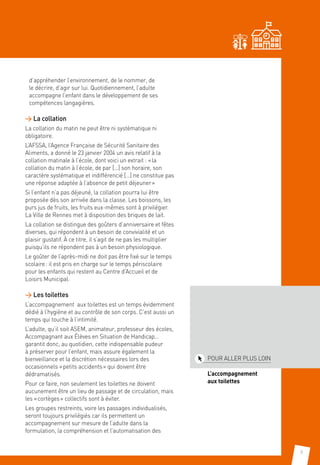 9
d’appréhender l’environnement, de le nommer, de
le décrire, d’agir sur lui. Quotidiennement, l’adulte
accompagne l’enfant dans le développement de ses
compétences langagières.
 La collation
La collation du matin ne peut être ni systématique ni
obligatoire.
L’AFSSA, l’Agence Française de Sécurité Sanitaire des
Aliments, a donné le 23 janvier 2004 un avis relatif à la
collation matinale à l’école, dont voici un extrait : « la
collation du matin à l’école, de par […] son horaire, son
caractère systématique et indifférencié […] ne constitue pas
une réponse adaptée à l’absence de petit déjeuner »
Si l’enfant n’a pas déjeuné, la collation pourra lui être
proposée dès son arrivée dans la classe. Les boissons, les
purs jus de fruits, les fruits eux-mêmes sont à privilégier.
La Ville de Rennes met à disposition des briques de lait.
La collation se distingue des goûters d’anniversaire et fêtes
diverses, qui répondent à un besoin de convivialité et un
plaisir gustatif. À ce titre, il s’agit de ne pas les multiplier
puisqu’ils ne répondent pas à un besoin physiologique.
Le goûter de l’après-midi ne doit pas être fixé sur le temps
scolaire : il est pris en charge sur le temps périscolaire
pour les enfants qui restent au Centre d’Accueil et de
Loisirs Municipal.
 Les toilettes
L’accompagnement aux toilettes est un temps évidemment
dédié à l’hygiène et au contrôle de son corps. C’est aussi un
temps qui touche à l’intimité.
L’adulte, qu’il soit ASEM, animateur, professeur des écoles,
Accompagnant aux Élèves en Situation de Handicap…
garantit donc, au quotidien, cette indispensable pudeur
à préserver pour l’enfant, mais assure également la
bienveillance et la discrétion nécessaires lors des
occasionnels « petits accidents » qui doivent être
dédramatisés.
Pour ce faire, non seulement les toilettes ne doivent
aucunement être un lieu de passage et de circulation, mais
les « cortèges » collectifs sont à éviter.
Les groupes restreints, voire les passages individualisés,
seront toujours privilégiés car ils permettent un
accompagnement sur mesure de l’adulte dans la
formulation, la compréhension et l’automatisation des
POUR ALLER PLUS LOIN
L’accompagnement.
aux toilettes
 