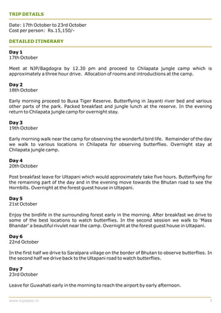 TRIP DETAILS

Date: 17th October to 23rd October
Cost per person: Rs.15,150/-

DETAILED ITINERARY

Day 1
17th October

Meet at NJP/Bagdogra by 12.30 pm and proceed to Chilapata jungle camp which is
approximately a three hour drive. Allocation of rooms and introductions at the camp.

Day 2
18th October

Early morning proceed to Buxa Tiger Reserve. Butterflying in Jayanti river bed and various
other parts of the park. Packed breakfast and jungle lunch at the reserve. In the evening
return to Chilapata jungle camp for overnight stay.

Day 3
19th October

Early morning walk near the camp for observing the wonderful bird life. Remainder of the day
we walk to various locations in Chilapata for observing butterflies. Overnight stay at
Chilapata jungle camp.

Day 4
20th October

Post breakfast leave for Ultapani which would approximately take five hours. Butterflying for
the remaining part of the day and in the evening move towards the Bhutan road to see the
Hornbills. Overnight at the forest guest house in Ultapani.

Day 5
21st October

Enjoy the birdlife in the surrounding forest early in the morning. After breakfast we drive to
some of the best locations to watch butterflies. In the second session we walk to 'Mass
Bhandar' a beautiful rivulet near the camp. Overnight at the forest guest house in Ultapani.

Day 6
22nd October

In the first half we drive to Saralpara village on the border of Bhutan to observe butterflies. In
the second half we drive back to the Ultapani road to watch butterflies.

Day 7
23rd October

Leave for Guwahati early in the morning to reach the airport by early afternoon.


www.kipepeo.in                                                                                  3
 