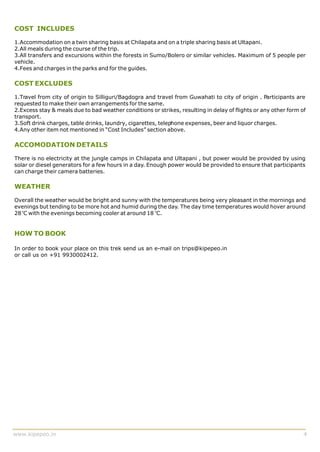 COST INCLUDES

1.Accommodation on a twin sharing basis at Chilapata and on a triple sharing basis at Ultapani.
2.All meals during the course of the trip.
3.All transfers and excursions within the forests in Sumo/Bolero or similar vehicles. Maximum of 5 people per
vehicle.
4.Fees and charges in the parks and for the guides.

COST EXCLUDES

1.Travel from city of origin to Silliguri/Bagdogra and travel from Guwahati to city of origin . Participants are
requested to make their own arrangements for the same.
2.Excess stay & meals due to bad weather conditions or strikes, resulting in delay of flights or any other form of
transport.
3.Soft drink charges, table drinks, laundry, cigarettes, telephone expenses, beer and liquor charges.
4.Any other item not mentioned in “Cost Includes” section above.

ACCOMODATION DETAILS

There is no electricity at the jungle camps in Chilapata and Ultapani , but power would be provided by using
solar or diesel generators for a few hours in a day. Enough power would be provided to ensure that participants
can charge their camera batteries.

WEATHER

Overall the weather would be bright and sunny with the temperatures being very pleasant in the mornings and
evenings but tending to be more hot and humid during the day. The day time temperatures would hover around
28 oC with the evenings becoming cooler at around 18 oC.


HOW TO BOOK

In order to book your place on this trek send us an e-mail on trips@kipepeo.in
or call us on +91 9930002412.




www.kipepeo.in                                                                                                   4
 