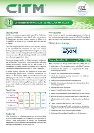 CERTIFIED INFORMATION TECHNOLOGY MANAGER
Introduction
With few exceptions, companies today rely on IT for the delivery
of business-critical services, often directly to the end consumer.
IT-Managers are facing the constant pressure to deliver (new)
hi-availability services at an ever increasing faster pace and rate
of change.
GoodITmanagementhastheabilitytoassessthevalueandlevel
of risk associated with operations and large scale projects,
findingwaysofrealisingpotentialandminimisingrisk,andbeing
able to see the business strategy through the eyes of the senior
management team. This in turn helps identify ways in which
technology can support their vision.
Competent managers are key to efficient operation, productivity
and profitability of companies in today’s increasingly challenging
business environment. Learning the art and science of IT
management on the job is no longer adequate to cope with the
complexity and specialisation required for today’s managers.
To enable working engineers and professionals to face these
new challenges, improve their companies’ performance and
advance in their careers, EPI has successfully established the
CITM® program with a focus on the IT business processes and soft
skills essential to improve the competency as a manager. The
Certified InformationTechnology Manager course is a three-day
course which includes overall improvement of productivity and
performance.
Roadmap
Audience
CITM® is designed for individuals with a need to understand the
modernrequirements andcorecompetencesformanaging IT in
mission critical environments. It delivers the fundamental
knowledge,hands-onskillsandmanagerialaspectsrequiredand
will touch on all important aspects of the job.
Prerequisites
While there are no specific prerequisites, participants who have at
least two years of actual working experience in IT with knowledge of
systems, network and/or application management are best suited.
Global Accreditation
Understand the IT organization and the role of the IT manager
Understand the criteria and requirements for high-
availability data centres
Improve and monitor data centre operations
Select the required quality assurance and software
development methods
Implement equipment life cycle management
Capable of selecting, evaluating and understanding cloud
computing solutions
Manage or assist in IT projects
Support in building the disaster recovery plan
Reviewandimplementthedesiredinformationsecuritycontrols
Set-upariskmanagementprocessandperformtheassessment
Select, evaluate and negotiate vendors based on professional
RFI’s
Create, negotiate and monitor the IT budget
Select and manage staff in job interviews, set-up training
programs, career plan development and job rotation programs
Understand and assist in auditing and reviews
Understand the need and capabilities for IT Governance
Course Benefits
After completion of the course the attendee will be able to:
Certified Data Centre Expert
Certified
Data
Centre
Facilities
Operations
Manager
Certified
Data
Centre
Risk
Professional
Certified
Data
Centre
Safety
Manager
Certified
IT
Manager
Certified Data Centre Specialist
Certified Data Centre Professional
Data Centre Design / Build Data Centre Operations / Governance
Certified
Data
Centre
Migration
Specialist
 