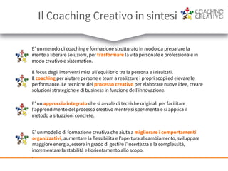 E’ un metodo di coaching e formazione strutturato in modo da preparare la
mente a liberare soluzioni, per trasformare la vita personale e professionale in
modo creativo e sistematico.
Il focus degli interventi mira all’equilibrio tra la persona e i risultati.
Il coaching per aiutare persone e team a realizzare i propri scopi ed elevare le
performance. Le tecniche del processo creativo per elaborare nuove idee, creare
soluzioni strategiche e di business in funzione dell’innovazione.
E’ un approccio integrato che si avvale di tecniche originali per facilitare
l’apprendimento del processo creativo mentre si sperimenta e si applica il
metodo a situazioni concrete.
E’ un modello di formazione creativa che aiuta a migliorare i comportamenti
organizzativi, aumentare la flessibilità e l’apertura al cambiamento, sviluppare
maggiore energia, essere in grado di gestire l’incertezza e la complessità,
incrementare la stabilità e l’orientamento allo scopo.
.
Il Coaching Creativo in sintesi
 