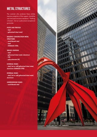 METAL STRUCTURES
The customer who produces these articles
requires protection of the support, durability
over time and corrosion resistance. “Nothing
is forever”, but our cycles ensure exceptional
guarantee.
POSTS AND TRESTLES
- steel
- galvanized sheet metal
BUILDING CONSTRUCTION METAL
STRUCTURES
- sand-blasted steel
- steel
- STAINLESS STEEL
SERVICE STATIONS
- steel
- galvanised sheet metal, aluminium
- VTR
- polycarbonate (PC)
EXTERNAL TANKS
- steel, hot or cold galvanized sheet metal,
aluminium STAINLESS STEEL
INTERNAL TANKS
- steel, hot or cold galvanized sheet metal,
aluminium
UNDERGROUND TANKS
- sand-blasted steel
 