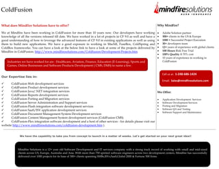 ColdFusion

What does Mindfire Solutions have to offer?                                                                                Why Mindfire?

We at Mindfire have been working in ColdFusion for more than 10 years now. Our developers have working                        Adobe Solution partner
knowledge of all the versions released till date. We have worked in a lot of projects in CF 9.0 as well and have a            300+ clients in the US & Europe
good understanding of how to leverage the advanced features of CF 9.0 in existing applications as well as using               1000 + Successful Project Execution
them to build new applications. We have a good exposure in working in MachII, FuseBox, ColdSpring and                         30+ developers team
ColdBox frameworks. You can have a look at the below link to have a look at some of the projects delivered by                 12+ years of experience with global clients
Mindfire in ColdFusion: http://www.mindfiresolutions.com/Coldfusion-Development-Projects.htm                                  100 Hours Risk Free Trial
                                                                                                                              100% Quality @ 70% cost
                                                                                                                              10 years of experience in working in
    Industries we have worked for are : Healthcare, Aviation, Finance, Education (E-Learning), Sports and                      ColdFusion
    Games, Online Businesses and Software Products Development ( CMS, DMS) to name a few.

                                                                                                                               Call us at: 1-248-686-1424
Our Expertise lies in:
                                                                                                                               Email: Sales@mindfiresolutions.com
      ColdFusion Web development services
      ColdFusion Product development services
      ColdFusion Java/.NET integration services                                                                           We Offer:
      ColdFusion Reports development services
      ColdFusion Porting and Migration services                                                                              Application Development Services
      ColdFusion Server Administration and Support services                                                                  Software Development Services
      ColdFusion-Flash integration software development services                                                             Porting and Migration
      ColdFusion SaaS/ISV application development services                                                                   Software QA and Testing
                                                                                                                              Software Support and Maintenance
      ColdFusion Document Management System Development services
      ColdFusion Content Management System development services (ColdFusion CMS)
      ColdFusion-Flex integration software development and a host of other services - for details please visit our
website http://www.mindfiresolutions.com/coldfusion-development.htm ).


             We have the capability to take you from concept to launch in a matter of weeks. Let's get started on your next great idea!!




            Mindfire Solutions is a 12+ year old Software Development and IT services company with a strong track record of working with small and mid-sized
            clients across US, Europe, Australia and Asia. With more than 750 spirited software engineers across two development centers, Mindfire has successfully
            delivered over 1000 projects for its base of 300+ clients spanning SMBs,ISVs,SaaS,Global 2000 & Fortune 500 firms.



            Visit us at www.mindfiresolutions.com for more information
 