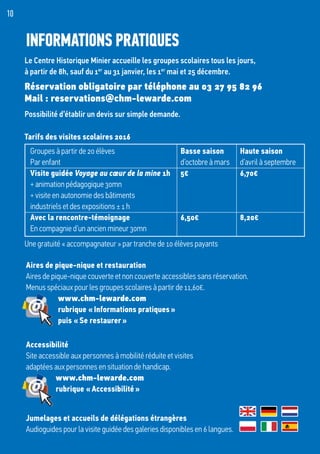 Tarifs des visites scolaires 2016
Le Centre Historique Minier accueille les groupes scolaires tous les jours,
à partir de 8h, sauf du 1er
au 31 janvier, les 1er
mai et 25 décembre.
Réservation obligatoire par téléphone au 03 27 95 82 96
Mail : reservations@chm-lewarde.com
Possibilité d’établir un devis sur simple demande.
10
INFORMATIONS PRATIQUES
Groupes à partir de 20 élèves	 Basse saison	 Haute saison
Par enfant	 d’octobre à mars	 d’avril à septembre	
Visite guidée Voyage au cœur de la mine 1h	 5€	 6,70€
+ animation pédagogique 30mn
+ visite en autonomie des bâtiments
industriels et des expositions ± 1 h		
Avec la rencontre-témoignage	 6,50€	 8,20€
En compagnie d’un ancien mineur 30mn		
Aires de pique-nique et restauration
Aires de pique-nique couverte et non couverte accessibles sans réservation.
Menus spéciaux pour les groupes scolaires à partir de 11,60€.
	www.chm-lewarde.com
	 rubrique « Informations pratiques »
	 puis « Se restaurer »
Accessibilité
Site accessible aux personnes à mobilité réduite et visites
adaptées aux personnes en situation de handicap.
	www.chm-lewarde.com
	 rubrique « Accessibilité »
Jumelages et accueils de délégations étrangères
Audioguides pour la visite guidée des galeries disponibles en 6 langues.
Une gratuité « accompagnateur » par tranche de 10 élèves payants
 