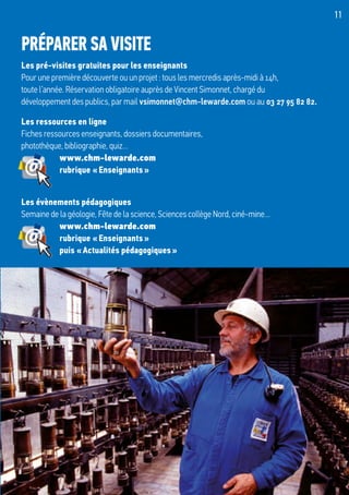 11
PRÉPARER SA VISITE
Les pré-visites gratuites pour les enseignants
Pour une première découverte ou un projet : tous les mercredis après-midi à 14h,
toute l’année. Réservation obligatoire auprès de Vincent Simonnet, chargé du
développement des publics, par mail vsimonnet@chm-lewarde.com ou au 03 27 95 82 82.
Les ressources en ligne
Fiches ressources enseignants, dossiers documentaires,
photothèque, bibliographie, quiz…
	www.chm-lewarde.com
	 rubrique « Enseignants »
Les évènements pédagogiques
Semaine de la géologie, Fête de la science, Sciences collège Nord, ciné-mine…
	 www.chm-lewarde.com
	 rubrique « Enseignants »
	 puis « Actualités pédagogiques »
 