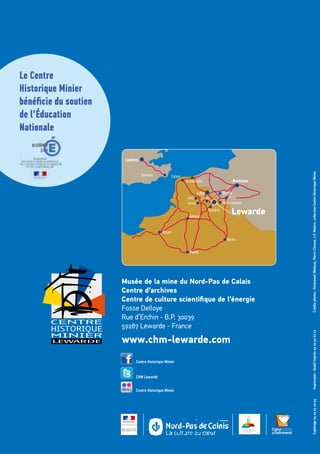 Créditsphotos:EmmanuelWatteau,PierreCheuva,J.P.Matern,collectionCentreHistoriqueMinier
Musée de la mine du Nord-Pas de Calais
Centre d’archives
Centre de culture scientifique de l’énergie
Fosse Delloye
Rue d’Erchin - B.P. 30039
59287 Lewarde - France
www.chm-lewarde.com
Le Centre
Historique Minier
bénéficie du soutien
de l’Éducation
Nationale
Lewarde
Douvres Calais
Bruxelles
Londres
Arras
Lens Mons
Valenciennes
Cambrai
Rouen
Reims
Tournai
Douai
Lille
Dunkerque
Amiens
Paris
Impression:Qualit’imprim0320506672Copimage0320732094
Centre Historique Minier
CHM Lewarde
Centre Historique Minier
 