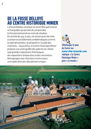 2
DE LA FOSSE DELLOYE
AU CENTRE HISTORIQUE MINIER
La fosse Delloye constitue un ensemble patrimonial
remarquable qui permet de comprendre
le fonctionnement d’une mine de charbon.
En activité de 1931 à 1971, cet ancien puits de mine
a conservé ses bâtiments emblématiques comme
la salle des pendus, la lampisterie, la salle des
machines… Aujourd’hui, le Centre Historique Minier
propose une visite guidée des galeries du «fond»,
sept grandes expositions thématiques,
des expositions temporaires et des rencontres-
témoignages avec d’anciens mineurs pour
une exploration pluridisciplinaire unique.
Téléchargez le plan
du Centre sur
www.chm-lewarde.com
rubrique « Le Centre
Historique Minier »
puis « Le musée »
 