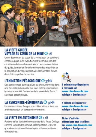3
LA VISITE GUIDÉE
VOYAGE AU CŒUR DE LA MINE 1H
Une « descente » au cœur de la mine pour un parcours
chronologique sur l’évolution des techniques et des
conditions de travail des mineurs. Les commentaires
du guide, la mise en fonctionnement des machines et
la projection d’images d’archives plongent les élèves
dans l’atmosphère de la mine.
L’ANIMATION PÉDAGOGIQUE 30MN
Des conférences participatives au choix, données dans
une des salles du musée sur trois thèmes principaux :
histoire et société / sciences de la vie et de la Terre /
sciences et techniques.
LA RENCONTRE-TÉMOIGNAGE 30MN
Un ancien mineur évoque son métier et vous livre ses
anecdotes pour un partage de mémoire.
LA VISITE EN AUTONOMIE ± 1H
Parcourez les lieux emblématiques de la fosse Delloye
comme la salle des pendus, la lampisterie, les sept
grandes expositions thématiques et les expositions
temporaires.
8 animations pédagogiques
à retrouver sur
www.chm-lewarde.com
rubrique « Enseignants »
4 thèmes à découvrir sur
www.chm-lewarde.com
rubrique « Enseignants »
Fiches d’activités
thématiques pour les élèves
sur www.chm-lewarde.com
rubrique « Enseignants »
 