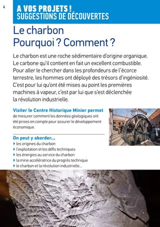4
Le charbon est une roche sédimentaire d’origine organique.
Le carbone qu’il contient en fait un excellent combustible.
Pour aller le chercher dans les profondeurs de l’écorce
terrestre, les hommes ont déployé des trésors d’ingéniosité.
C’est pour lui qu’ont été mises au point les premières
machines à vapeur, c’est par lui que s’est déclenchée
la révolution industrielle.
Visiter le Centre Historique Minier permet
de mesurer comment les données géologiques ont
été prises en compte pour assurer le développement
économique.
On peut y aborder...
▶ les origines du charbon
▶ l’exploitation et les défis techniques
▶ les énergies au service du charbon
▶ la mine accélératrice du progrès technique
▶ le charbon et la révolution industrielle…
A VOS PROJETS !
SUGGESTIONS DE DÉCOUVERTES
Le charbon
Pourquoi ? Comment ?
 