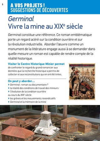 6
Germinal constitue une référence. Ce roman emblématique
porte un regard acéré sur la condition ouvrière et sur
la révolution industrielle. Aborder l’œuvre comme un
monument de la littérature engage aussi à se demander dans
quelle mesure un roman est capable de rendre compte de la
réalité historique.
Visiter le Centre Historique Minier permet
de confronter le regard du grand romancier aux
données que la recherche historique a permis de
collecter et aux reconstitutions qui en ont été tirées.
On peut y aborder…
▶ Germinal : roman ou documentaire ?
▶ la réalité des conditions de travail des mineurs
▶ l’évolution de la condition ouvrière
au cours du XIXe
siècle
▶ les grèves et les mouvements revendicatifs
▶ Germinal et la mémoire de la mine
Germinal
Vivre la mine au XIXe
siècle
A VOS PROJETS !
SUGGESTIONS DE DÉCOUVERTES
 