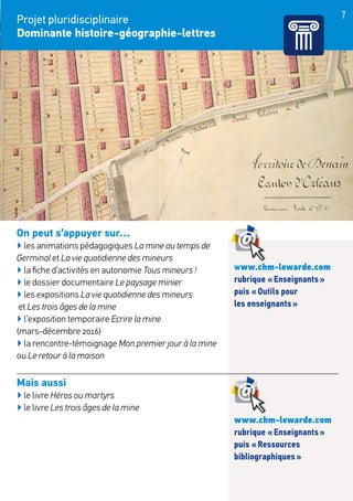 7
Projet pluridisciplinaire
Dominante histoire-géographie-lettres
On peut s’appuyer sur…
▶ les animations pédagogiques La mine au temps de
Germinal et La vie quotidienne des mineurs
▶ la fiche d’activités en autonomie Tous mineurs !
▶ le dossier documentaire Le paysage minier
▶ les expositions La vie quotidienne des mineurs
et Les trois âges de la mine
▶ l’exposition temporaire Ecrire la mine
(mars-décembre 2016)
▶ la rencontre-témoignage Mon premier jour à la mine
ou Le retour à la maison
Mais aussi
▶ le livre Héros ou martyrs
▶ le livre Les trois âges de la mine
www.chm-lewarde.com
rubrique « Enseignants »
puis « Outils pour
les enseignants »
www.chm-lewarde.com
rubrique « Enseignants »
puis « Ressources
bibliographiques »
 