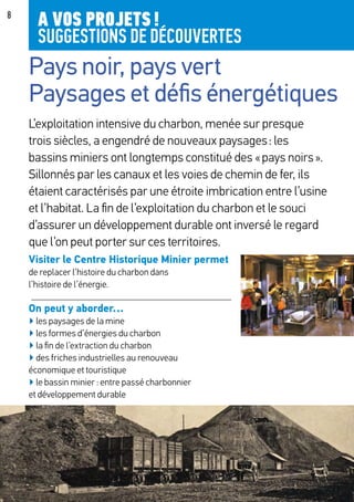 8
Pays noir, pays vert
Paysages et défis énergétiques
L’exploitation intensive du charbon, menée sur presque
trois siècles, a engendré de nouveaux paysages : les
bassins miniers ont longtemps constitué des « pays noirs ».
Sillonnés par les canaux et les voies de chemin de fer, ils
étaient caractérisés par une étroite imbrication entre l’usine
et l’habitat. La fin de l’exploitation du charbon et le souci
d’assurer un développement durable ont inversé le regard
que l’on peut porter sur ces territoires.
Visiter le Centre Historique Minier permet
de replacer l’histoire du charbon dans
l’histoire de l’énergie.
On peut y aborder…
▶ les paysages de la mine
▶ les formes d’énergies du charbon
▶ la fin de l’extraction du charbon
▶ des friches industrielles au renouveau
économique et touristique
▶ le bassin minier : entre passé charbonnier
et développement durable
A VOS PROJETS !
SUGGESTIONS DE DÉCOUVERTES
 