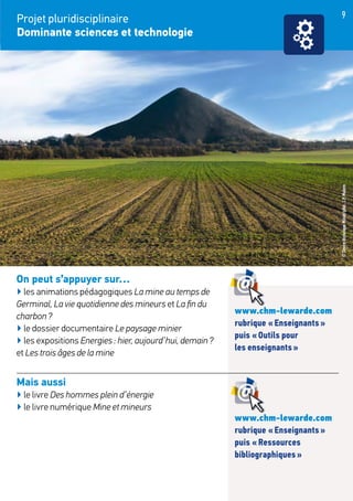 9
On peut s’appuyer sur…
▶ les animations pédagogiques La mine au temps de
Germinal, La vie quotidienne des mineurs et La fin du
charbon ?
▶ le dossier documentaire Le paysage minier
▶ les expositions Energies : hier, aujourd’hui, demain ?
et Les trois âges de la mine
Mais aussi
▶ le livre Des hommes plein d’énergie
▶ le livre numérique Mine et mineurs
Projet pluridisciplinaire
Dominante sciences et technologie
www.chm-lewarde.com
rubrique « Enseignants »
puis « Outils pour
les enseignants »
www.chm-lewarde.com
rubrique « Enseignants »
puis « Ressources
bibliographiques »
©CentreHistoriqueMinier/phot.J.P.Matern
 