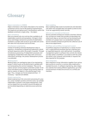 Glossary
Object orientation in COMOS                                     Data modeling
Object orientation is the holistic description of an existing   Data modeling helps avoid inconsistencies and redundan­
component and its true-to-life graphical representation.        cies within the managed data and speeds up data access;
The graphical and alphanumeric manifestations within the        it can be supported by stored rule sets.
database constitute a single entity – the object.
                                                                SOA (service-oriented architecture)
Data consistency                                                Service-oriented architecture involves a business informa­
Data are entered only once and are then available to all        tion architecture model that provides encapsulated indi­
stakeholders anytime and everywhere. Stringent inheri­          vidual work steps as services that can be accessed by all
tance and linkage mechanisms provide all stakeholders           members of a project team via standardized interfaces.
involved in a project with access to up-to-date and consis­     Service-oriented architecture permits the collective use of
tent data from any location and at all times.                   data across departments.
Simultaneous engineering                                        Workflow and workflow management system
Instead of handling individual development steps in             A workflow (sequence of operations) is a series of activi­
sequence, simultaneous engineering implements individ­          ties in organizational processes that has a defined start,
ual work sequences within the project in parallel. Through      an organized sequence, and a defined end. A workflow
simultaneous processing of independent processes and            management system is software that controls the individ­
overlapping of dependent work steps with continuous             ual steps within a workflow in accordance with the sched­
information exchange, the product development process           ule stored in the computer and provides or requests the
is accelerated.                                                 data required for this purpose.
Working layers                                                  Data integration
Working layers are overlapping views of an engineering          Data integration brings information together from various
project in which work can be performed in parallel with­        data sources to construct a common data model with a
out manipulating the common database. They can be               standard structure. In software engineering, data integra­
used to version control projects (unlimited number of ver­      tion extends from linking different applications up to the
sions) and allow access to deeper-lying working layers as       central provision of data and services on a unified user
well as creation of objects in the working layer‘s own          interface.
layer. Thus, changes can first be tested and then – if
necessary – rejected and deleted.
Global engineering
Global engineering is the concurrent processing of a proj­
ect, across multiple countries and time zones, by multiple
stakeholders involved in the project development. Data
can be viewed from any location around the globe and
can be edited depending on selective access authori­ a­
                                                    z
tions.




10
 