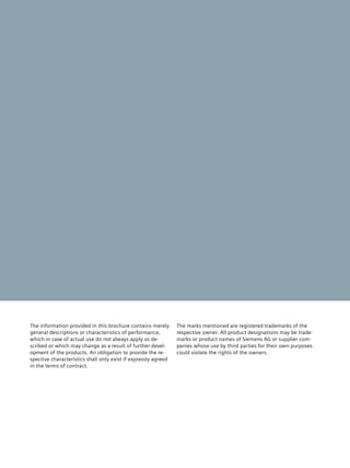 The information provided in this brochure contains merely       The marks mentioned are registered trademarks of the
general descriptions or characteristics of performance,         respective owner. All product designations may be trade­
which in case of actual use do not always apply as de­   ­      marks or product names of Siemens AG or supplier com­
scribed or which may change as a result of further devel­       panies whose use by third parties for their own purposes
opment of the products. An obligation to provide the re­   ­    could violate the rights of the owners.
spective characteristics shall only exist if expressly agreed
in the terms of contract.
 