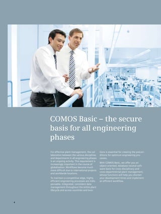COMOS Basic – the secure
    basis for all engineering
    phases
    For effective plant management, the col­       tions is essential for creating the precon­
    laboration between the various disciplines     ditions for optimum engineering pro­
    and departments in all engineering phases      cesses.
    is an ongoing activity. This requirement is
                                                   With COMOS Basic, we offer you an
    increasingly important in the course of
                                                   object-oriented, database-neutral soft­
    globalization: Workflows become much
                                                   ware basis for cross-disciplinary and
    more difficult due to international projects
                                                   cross-departmental plant management,
    and worldwide locations.
                                                   whose functions will help you shorten
    To maintain a competitive edge, highly         your development times and implement
    efficient engineering processes are indis­     an efficient workflow.
    pensable. Integrated, consistent data
    management throughout the entire plant
    lifecycle and across countries and loca­



4
 