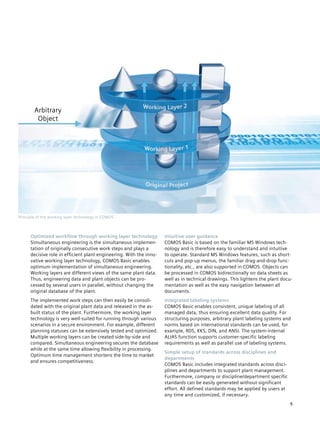 Arbitrary
         Object




Principle of the working layer technology in COMOS



      Optimized workflow through working layer technology            Intuitive user guidance
      Simultaneous engineering is the simultaneous implemen­         COMOS Basic is based on the familiar MS Windows tech­
      tation of originally consecutive work steps and plays a        nology and is therefore easy to understand and intuitive
      decisive role in efficient plant engineering. With the inno­   to operate. Standard MS Windows features, such as short­
      vative working layer technology, COMOS Basic enables           cuts and pop-up menus, the familiar drag-and-drop func­
      optimum implementation of simultaneous engineering.            tionality, etc., are also supported in COMOS. Objects can
      Working layers are different views of the same plant data.     be processed in COMOS bidirectionally on data sheets as
      Thus, engineering data and plant objects can be pro­           well as in technical drawings. This lightens the plant docu­
      cessed by several users in parallel, without changing the      mentation as well as the easy navigation between all
      original database of the plant.                                documents.
      The implemented work steps can then easily be consoli­         Integrated labeling systems
      dated with the original plant data and released in the as-     COMOS Basic enables consistent, unique labeling of all
      built status of the plant. Furthermore, the working layer      managed data, thus ensuring excellent data quality. For
      technology is very well-suited for running through various     structuring purposes, arbitrary plant labeling systems and
      scenarios in a secure environment. For example, different      norms based on international standards can be used, for
      planning statuses can be extensively tested and optimized.     example, RDS, KKS, DIN, and ANSI. The system-internal
      Multiple working layers can be created side-by-side and        ALIAS function supports customer-specific labeling
      compared. Simultaneous engineering secures the database        requirements as well as parallel use of labeling systems.
      while at the same time allowing flexibility in processing.
                                                                     Simple setup of standards across disciplines and
      Optimum time management shortens the time to market
                                                                     departments
      and ensures competitiveness.
                                                                     COMOS Basic includes integrated standards across disci­
                                                                     plines and departments to support plant management.
                                                                     Furthermore, company or discipline/department specific
                                                                     standards can be easily generated without significant
                                                                     effort. All defined standards may be applied by users at
                                                                     any time and customized, if necessary.
                                                                                                                                5
 