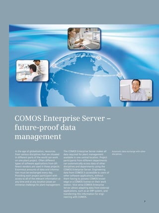 COMOS Enterprise Server –
future-proof data
management
In the age of globalization, resources         The COMOS Enterprise Server makes all        Automatic data exchange with other
from various disciplines that are situated     data required for plant management           disciplines.
in different parts of the world can work       available in one central location. Project
on one plant project. Often different          participants from different departments
types of software applications from dif­       can automatically access data of other
ferent vendors are used in these projects.     disciplines and departments using the
Enormous amounts of data and informa­          COMOS Enterprise Server. Engineering
tion must be exchanged every day.              data from COMOS is accessible to users of
Providing each project participant with        other software applications, without
access to all of the relevant information at   them having to possess COMOS knowl­
any time and at any location poses an          edge or a COMOS license on their work
immense challenge for plant management.        station. Vice versa COMOS Enterprise
                                               Server allows adapting data from external
                                               applications, such as an ERP system, and
                                               transferring this information for engi­
                                               neering with COMOS.
                                                                                                                            7
 
