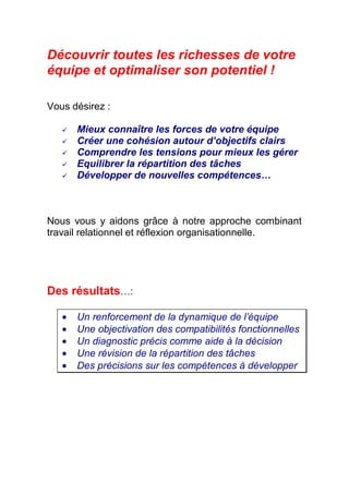 Découvrir toutes les richesses de votre
équipe et optimaliser son potentiel !

Vous désirez :

       Mieux connaître les forces de votre équipe
       Créer une cohésion autour d’objectifs clairs
       Comprendre les tensions pour mieux les gérer
       Equilibrer la répartition des tâches
       Développer de nouvelles compétences…



Nous vous y aidons grâce à notre approche combinant
travail relationnel et réflexion organisationnelle.




Des résultats…:

   •   Un renforcement de la dynamique de l’équipe
   •   Une objectivation des compatibilités fonctionnelles
   •   Un diagnostic précis comme aide à la décision
   •   Une révision de la répartition des tâches
   •   Des précisions sur les compétences à développer
 