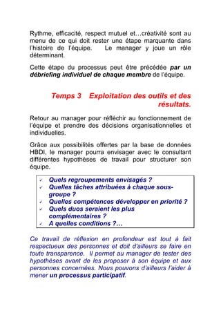 Rythme, efficacité, respect mutuel et…créativité sont au
menu de ce qui doit rester une étape marquante dans
l’histoire de l’équipe.   Le manager y joue un rôle
déterminant.
Cette étape du processus peut être précédée par un
débriefing individuel de chaque membre de l’équipe.


       Temps 3      Exploitation des outils et des
                                       résultats.
Retour au manager pour réfléchir au fonctionnement de
l’équipe et prendre des décisions organisationnelles et
individuelles.
Grâce aux possibilités offertes par la base de données
HBDI, le manager pourra envisager avec le consultant
différentes hypothèses de travail pour structurer son
équipe.

      Quels regroupements envisagés ?
      Quelles tâches attribuées à chaque sous-
      groupe ?
      Quelles compétences développer en priorité ?
      Quels duos seraient les plus
      complémentaires ?
      A quelles conditions ?…

Ce travail de réflexion en profondeur est tout à fait
respectueux des personnes et doit d’ailleurs se faire en
toute transparence. Il permet au manager de tester des
hypothèses avant de les proposer à son équipe et aux
personnes concernées. Nous pouvons d’ailleurs l’aider à
mener un processus participatif.
 