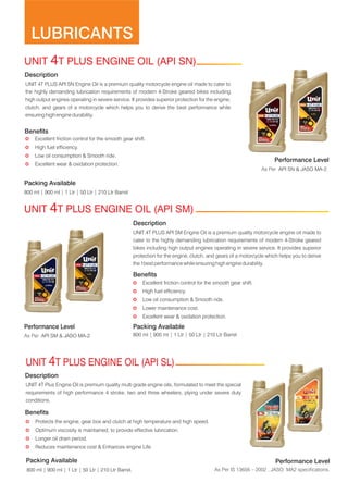 LUBRICANTS
Description
UNIT 4T PLUS API SN Engine Oil is a premium quality motorcycle engine oil made to cater to
the highly demanding lubrication requirements of modern 4-Stroke geared bikes including
high output engines operating in severe service. It provides superior protection for the engine,
clutch, and gears of a motorcycle which helps you to derive the best performance while
ensuring high engine durability.
Benefits
Performance Level
800 ml | 900 ml | 1 Ltr | 50 Ltr | 210 Ltr Barrel
Description
UNIT 4T PLUS API SM Engine Oil is a premium quality motorcycle engine oil made to
cater to the highly demanding lubrication requirements of modern 4-Stroke geared
bikes including high output engines operating in severe service. It provides superior
protection for the engine, clutch, and gears of a motorcycle which helps you to derive
the 1best performance while ensuring high engine durability.
Benefits
Packing Available
800 ml | 900 ml | 1 Ltr | 50 Ltr | 210 Ltr Barrel
UNIT 4T PLUS ENGINE OIL (API SN)
As Per API SM & JASO MA-2.
UNIT 4T PLUS ENGINE OIL (API SM)
Packing Available
µ High fuel efficiency.
µ Lower maintenance cost.
µ Excellent wear & oxidation protection.
µ Excellent friction control for the smooth gear shift.
µ Low oil consumption & Smooth ride.
Performance Level
Description
UNIT 4T Plus Engine Oil is premium quality multi grade engine oils, formulated to meet the special
requirements of high performance 4 stroke, two and three wheelers, plying under severe duty
conditions.
Benefits
Performance Level
UNIT 4T PLUS ENGINE OIL (API SL)
µ Reduces maintenance cost & Enhances engine Life.
µ Protects the engine, gear box and clutch at high temperature and high speed.
µ Optimum viscosity is maintained, to provide effective lubrication.
µ Longer oil drain period.
Packing Available
800 ml | 900 ml | 1 Ltr | 50 Ltr | 210 Ltr Barrel. As Per IS 13656 – 2002 , JASO: MA2 specifications.
µ Low oil consumption & Smooth ride.
µ High fuel efficiency.
µ Excellent friction control for the smooth gear shift.
µ Excellent wear & oxidation protection.
As Per API SN & JASO MA-2.
 