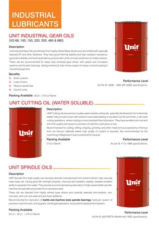 INDUSTRIAL
LUBRICANTS
Description
Unit Industrial Gear Oils are blended from highly refined Base Stocks and are fortified with specially
selected EP and other Additives. They have good thermal stability and high oxidation resistance,
good demulsibility, low foaming tendency and provide rust & corrosion protection to metal surfaces.
These oils are recommended for heavy duty enclosed gear drives, with splash and circulation
systems and for plain bearings, sliding surfaces & chain drives subject to heavy or shock loading in
industrial equipment.
Benefits
Performance Level
50 Ltr | 50 Ltr | 210 Ltr Barrel.
Description
These oils are blended from highly refined base stocks and carefully selected anti-oxidants, anti-
corrosion, anti-rust, anti-wear and anti-foam additives.
Recommended for lubrication of textile and machine tools spindle bearings, hydraulic system of
precision machine tools, timing gears, centrifugal separators, and positive displacement blowers.
UNIT Spindle Oil is high quality, low viscosity lubricant manufactured from solvent refined, high viscosity
index base oils, having good film strength property, chemical and oxidation stability, besides excellent
ability to separate from water. They provide economical bearing lubrication of high-speed textile spindle,
machine tool spindles and protect from excessive wear.
Packing Available
Packing Available: 50 Ltr | 210 Ltr Barrel
Performance Level
µ Reduce wear& tear.
µ Lower friction.
µ Build a barrier.
µ Control costs.
As Per IS: 8406 - 1993 (RA 2006) specifications.
As Per IS 493 PART-II (Reaffirmed 1993) specifications.
Description
UNIT Cutting oils are premium quality water soluble cutting oils, specially developed to form extremely
stable milky emulsion even with extreme hard water,leading to excellent tool life and finish, in all metal
cutting operations, where cooling is more important than lubrication. They have excellent anti-rust and
anti-froth quality and cause no corrosion of machine, work piece or tool.
Recommended for cutting, drilling, shaping, grinding, and other metal removal operations of ferrous
and non ferrous materials where high quality of coolant is required. Not recommended for the
machining of Magnesium due to potential fire hazards.
Performance Level
Packing Available
210 Ltr Barrel As per IS 1115-1986 specifications.
UNIT INDUSTRIAL GEAR OILS
(VG 68, 100, 150, 220, 320, 460 & 680)
UNIT CUTTING OIL (WATER SOLUBLE)
UNIT SPINDLE OILS
 