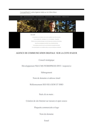 AGENCE DE COMMUNICATION DIGITALE SUR LA COTE D'AZUR
Conseil stratégique
Développement Web CMS WORDPRESS DIVI / responsive
Hébergement
Nom de domaine et adresse émail
Référencement SEO SEA SEM ET SMO
Pack clé en main :
Création de site Internet sur mesure et open source
Plaquette commerciale et logo
Nom de domaine
Email