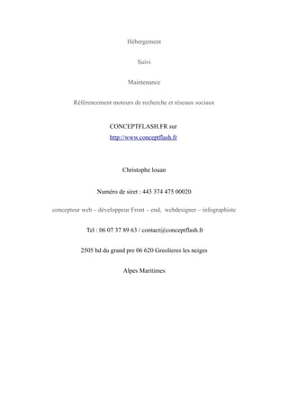 Hébergement
Suivi
Maintenance
Référencement moteurs de recherche et réseaux sociaux
CONCEPTFLASH.FR sur
http://www.conceptflash.fr
Christophe louan
Numéro de siret : 443 374 475 00020
concepteur web – développeur Front – end, webdesigner – infographiste
Tel : 06 07 37 89 63 / contact@conceptflash.fr
2505 bd du grand pre 06 620 Greolieres les neiges
Alpes Maritimes