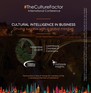 #TheCultureFactor
CULTURAL INTELLIGENCE IN BUSINESS
Driving success with a global mindset
Luxembourg
Chamber of
Commerce
Participation is free of charge for members of the
Luxembourg Chamber of Commerce*
November
15 2019
International Conference
*Registrationcompulsorybefore12/11/2019onthewww.cc.luwebsite.(Thepublicpricefornonmembers
is150€forstudentsandbetween250€and400€forothers).Firstcome,firstservedrulewillbeapplied.
 