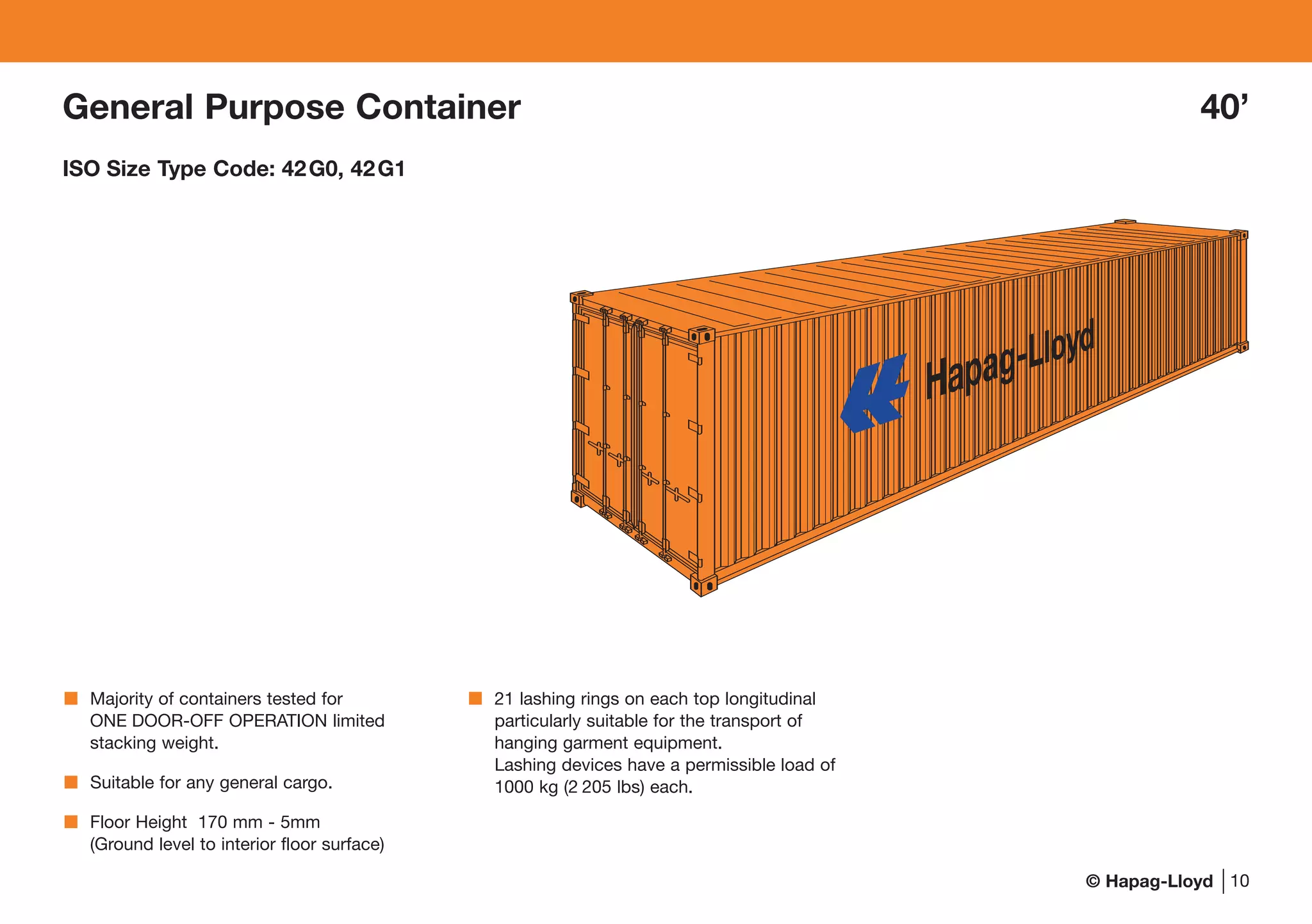 © Hapag-Lloyd
General Purpose Container 40’
ISO Size Type Code: 42G0, 42G1
10
Majority of containers tested for
ONE DOOR-OFF OPERATION limited
stacking weight.
Suitable for any general cargo.
Floor Height 170 mm - 5mm
(Ground level to interior floor surface)
21 lashing rings on each top longitudinal
particularly suitable for the transport of
hanging garment equipment.
Lashing devices have a permissible load of
1000 kg (2 205 lbs) each.
 