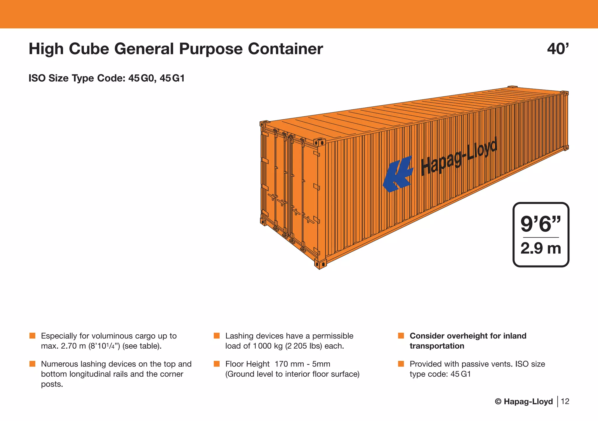© Hapag-Lloyd
High Cube General Purpose Container 40’
ISO Size Type Code: 45G0, 45G1
Hapag-Lloyd
12
9’6”
2.9 m
Especially for voluminous cargo up to
max. 2.70 m (8’101/4”) (see table).
Numerous lashing devices on the top and
bottom longitudinal rails and the corner
posts.
Lashing devices have a permissible
load of 1000 kg (2 205 lbs) each.
Floor Height 170 mm - 5mm
(Ground level to interior floor surface)
Consider overheight for inland
transportation
Provided with passive vents. ISO size
type code: 45 G1
 