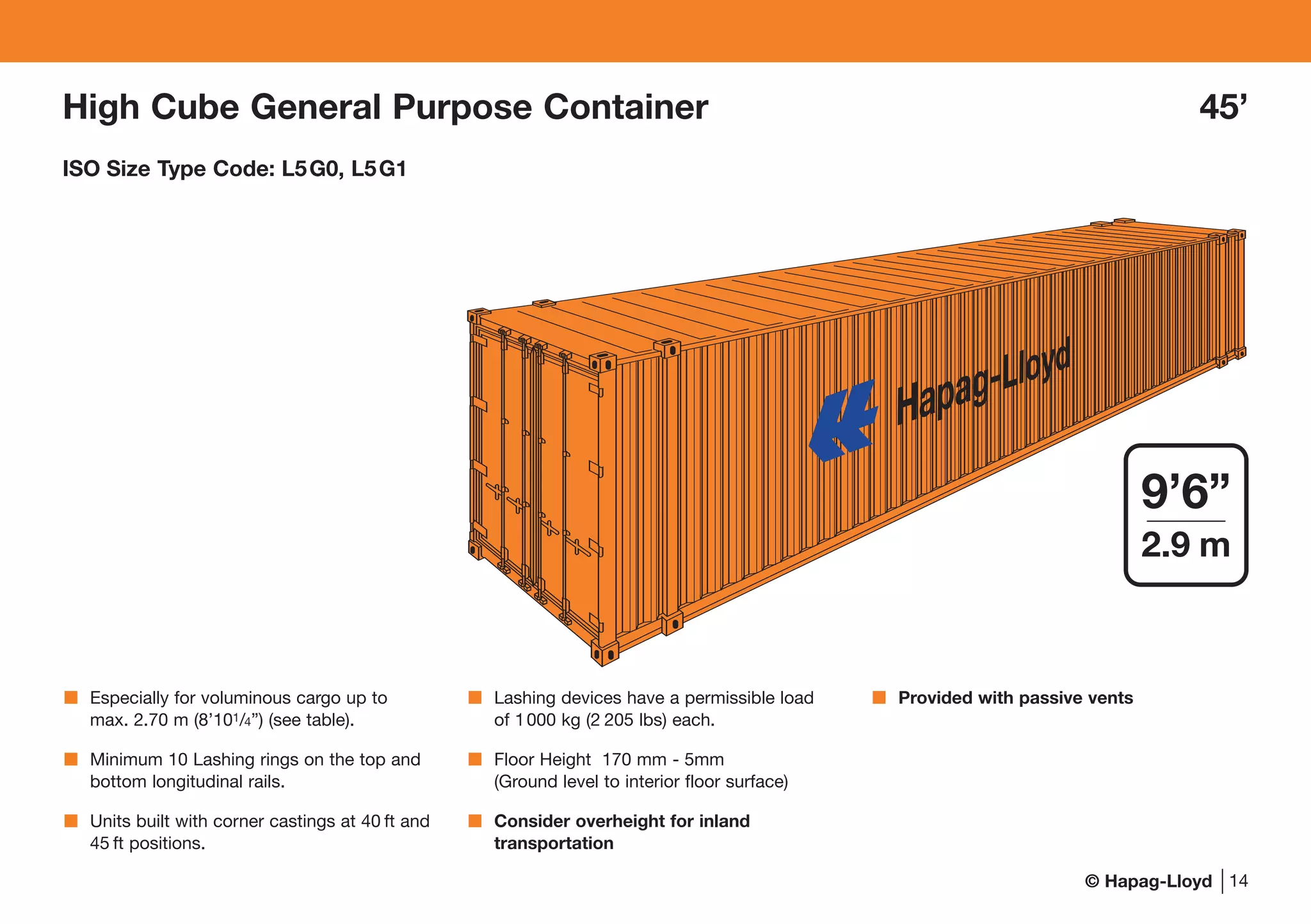 © Hapag-Lloyd 14
Especially for voluminous cargo up to
max. 2.70 m (8’101/4”) (see table).
Minimum 10 Lashing rings on the top and
bottom longitudinal rails.
Units built with corner castings at 40 ft and
45 ft positions.
Lashing devices have a permissible load
of 1000 kg (2 205 lbs) each.
Floor Height 170 mm - 5mm
(Ground level to interior floor surface)
Consider overheight for inland
transportation
Provided with passive vents
High Cube General Purpose Container 45’
ISO Size Type Code: L5G0, L5G1
Hapag-Lloyd
9’6”
2.9 m
 