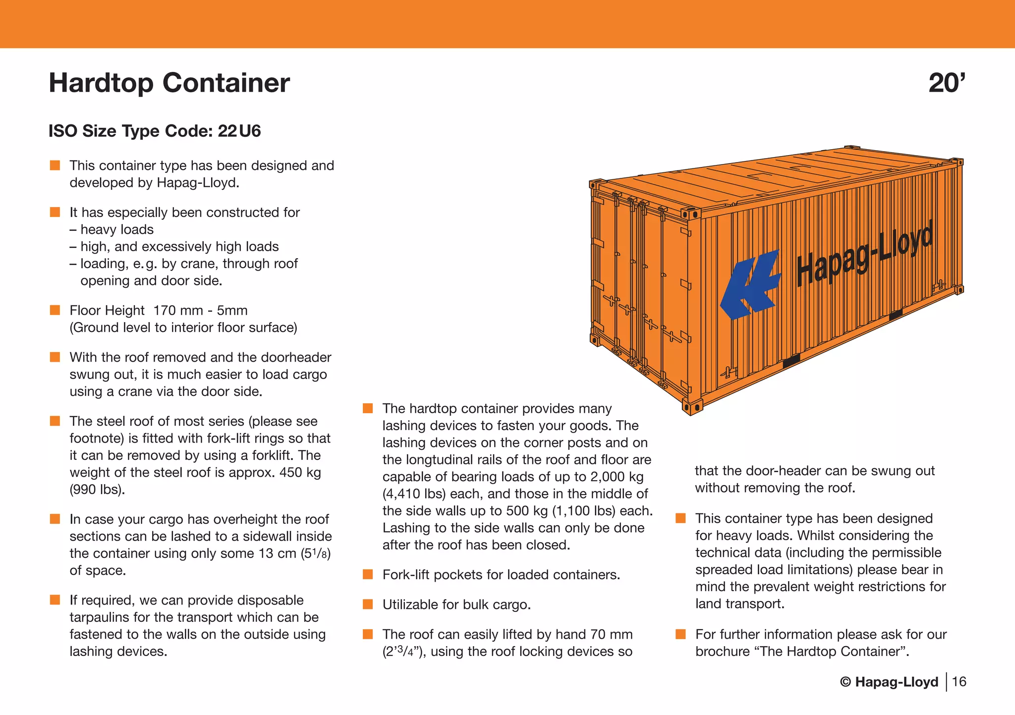 © Hapag-Lloyd
This container type has been designed and
developed by Hapag-Lloyd.
It has especially been constructed for
– heavy loads
– high, and excessively high loads
– loading, e.g. by crane, through roof
opening and door side.
Floor Height 170 mm - 5mm
(Ground level to interior floor surface)
With the roof removed and the doorheader
swung out, it is much easier to load cargo
using a crane via the door side.
The steel roof of most series (please see
footnote) is fitted with fork-lift rings so that
it can be removed by using a forklift. The
weight of the steel roof is approx. 450 kg
(990 lbs).
In case your cargo has overheight the roof
sections can be lashed to a sidewall inside
the container using only some 13 cm (51/8)
of space.
If required, we can provide disposable
tarpaulins for the transport which can be
fastened to the walls on the outside using
lashing devices.
The hardtop container provides many
lashing devices to fasten your goods. The
lashing devices on the corner posts and on
the longtudinal rails of the roof and floor are
capable of bearing loads of up to 2,000 kg
(4,410 lbs) each, and those in the middle of
the side walls up to 500 kg (1,100 lbs) each.
Lashing to the side walls can only be done
after the roof has been closed.
Fork-lift pockets for loaded containers.
Utilizable for bulk cargo.
The roof can easily lifted by hand 70 mm
(2’3/4”), using the roof locking devices so
that the door-header can be swung out
without removing the roof.
This container type has been designed
for heavy loads. Whilst considering the
technical data (including the permissible
spreaded load limitations) please bear in
mind the prevalent weight restrictions for
land transport.
For further information please ask for our
brochure “The Hardtop Container”.
16
Hardtop Container 20’
ISO Size Type Code: 22U6
 