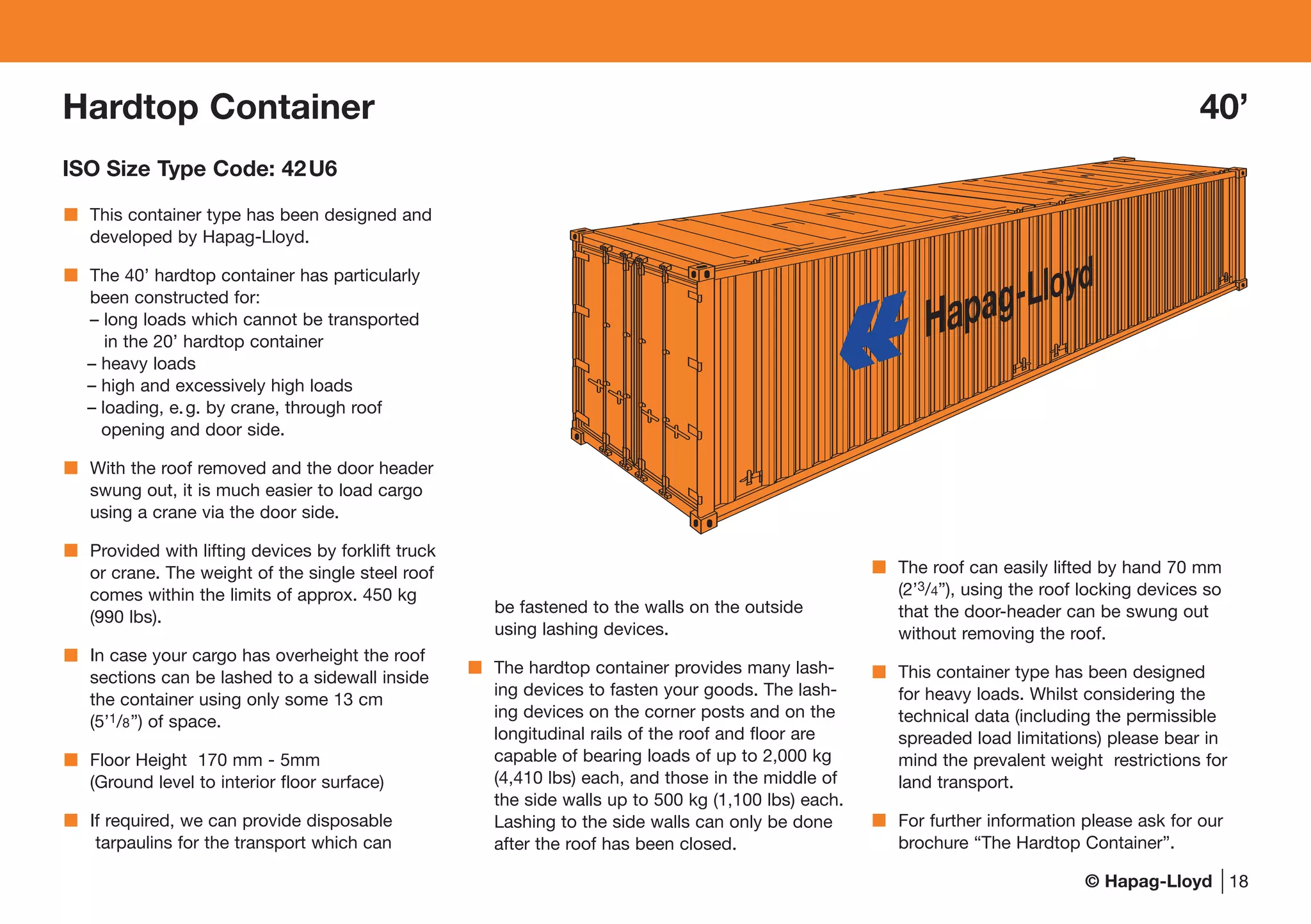 © Hapag-Lloyd
Hardtop Container 40’
ISO Size Type Code: 42U6
Hapag-Lloyd
18
This container type has been designed and
developed by Hapag-Lloyd.
The 40’ hardtop container has particularly
been constructed for:
– long loads which cannot be transported
in the 20’ hardtop container
– heavy loads
– high and excessively high loads
– loading, e.g. by crane, through roof
opening and door side.
With the roof removed and the door header
swung out, it is much easier to load cargo
using a crane via the door side.
Provided with lifting devices by forklift truck
or crane. The weight of the single steel roof
comes within the limits of approx. 450 kg
(990 lbs).
In case your cargo has overheight the roof
sections can be lashed to a sidewall inside
the container using only some 13 cm
(5’1/8”) of space.
Floor Height 170 mm - 5mm
(Ground level to interior floor surface)
If required, we can provide disposable
tarpaulins for the transport which can
be fastened to the walls on the outside
using lashing devices.
The hardtop container provides many lash-
ing devices to fasten your goods. The lash-
ing devices on the corner posts and on the
longitudinal rails of the roof and floor are
capable of bearing loads of up to 2,000 kg
(4,410 lbs) each, and those in the middle of
the side walls up to 500 kg (1,100 lbs) each.
Lashing to the side walls can only be done
after the roof has been closed.
The roof can easily lifted by hand 70 mm
(2’3/4”), using the roof locking devices so
that the door-header can be swung out
without removing the roof.
This container type has been designed
for heavy loads. Whilst considering the
technical data (including the permissible
spreaded load limitations) please bear in
mind the prevalent weight restrictions for
land transport.
For further information please ask for our
brochure “The Hardtop Container”.
 
