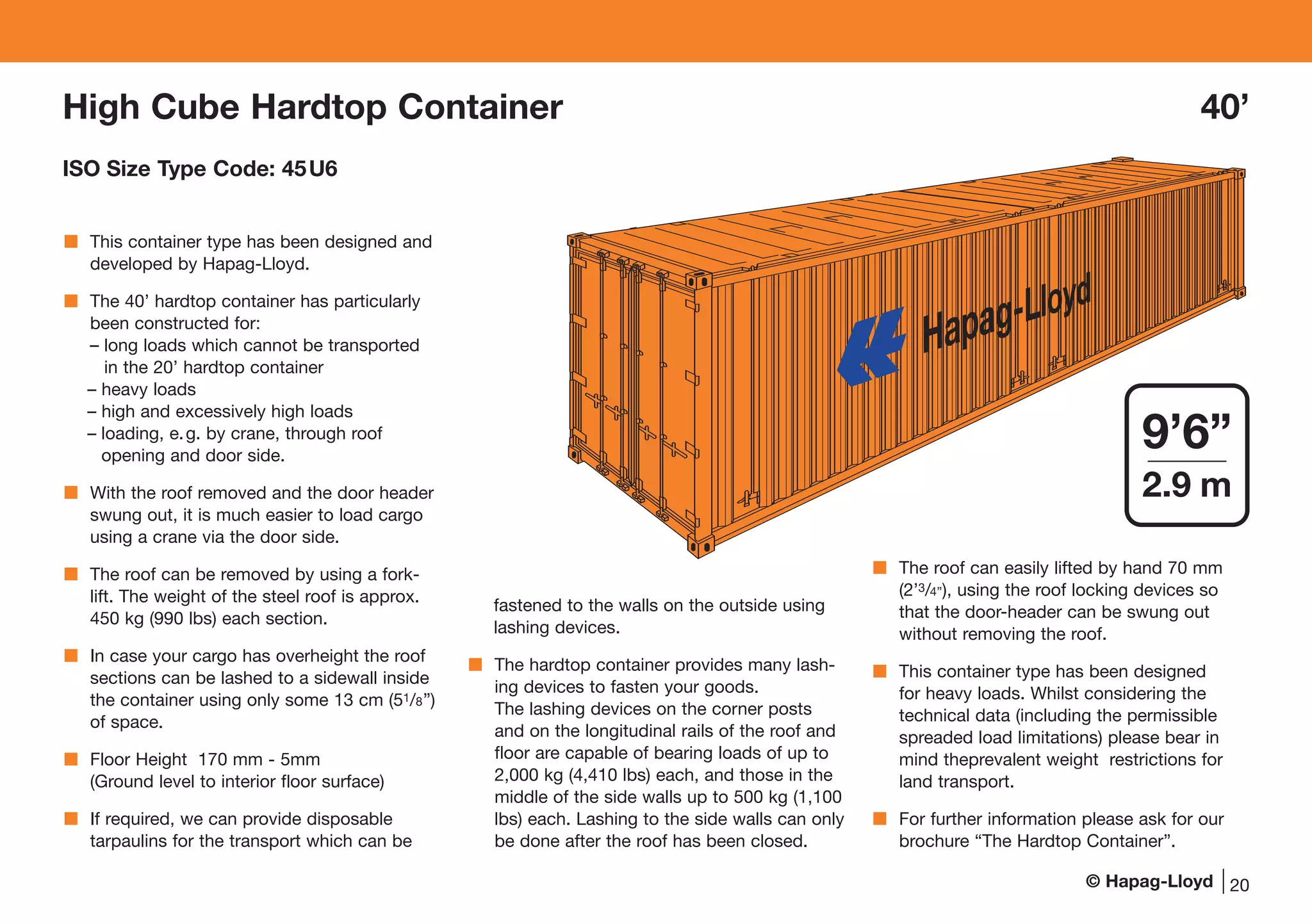 © Hapag-Lloyd
This container type has been designed and
developed by Hapag-Lloyd.
The 40’ hardtop container has particularly
been constructed for:
– long loads which cannot be transported
in the 20’ hardtop container
– heavy loads
– high and excessively high loads
– loading, e.g. by crane, through roof
opening and door side.
With the roof removed and the door header
swung out, it is much easier to load cargo
using a crane via the door side.
The roof can be removed by using a fork-
lift. The weight of the steel roof is approx.
450 kg (990 lbs) each section.
In case your cargo has overheight the roof
sections can be lashed to a sidewall inside
the container using only some 13 cm (51/8”)
of space.
Floor Height 170 mm - 5mm
(Ground level to interior floor surface)
If required, we can provide disposable
tarpaulins for the transport which can be
fastened to the walls on the outside using
lashing devices.
The hardtop container provides many lash-
ing devices to fasten your goods.
The lashing devices on the corner posts
and on the longitudinal rails of the roof and
floor are capable of bearing loads of up to
2,000 kg (4,410 lbs) each, and those in the
middle of the side walls up to 500 kg (1,100
lbs) each. Lashing to the side walls can only
be done after the roof has been closed.
The roof can easily lifted by hand 70 mm
(2’3/4’’), using the roof locking devices so
that the door-header can be swung out
without removing the roof.
This container type has been designed
for heavy loads. Whilst considering the
technical data (including the permissible
spreaded load limitations) please bear in
mind theprevalent weight restrictions for
land transport.
For further information please ask for our
brochure “The Hardtop Container”.
Hapag-Lloyd
20
9’6”
2.9 m
High Cube Hardtop Container 40’
ISO Size Type Code: 45U6
 