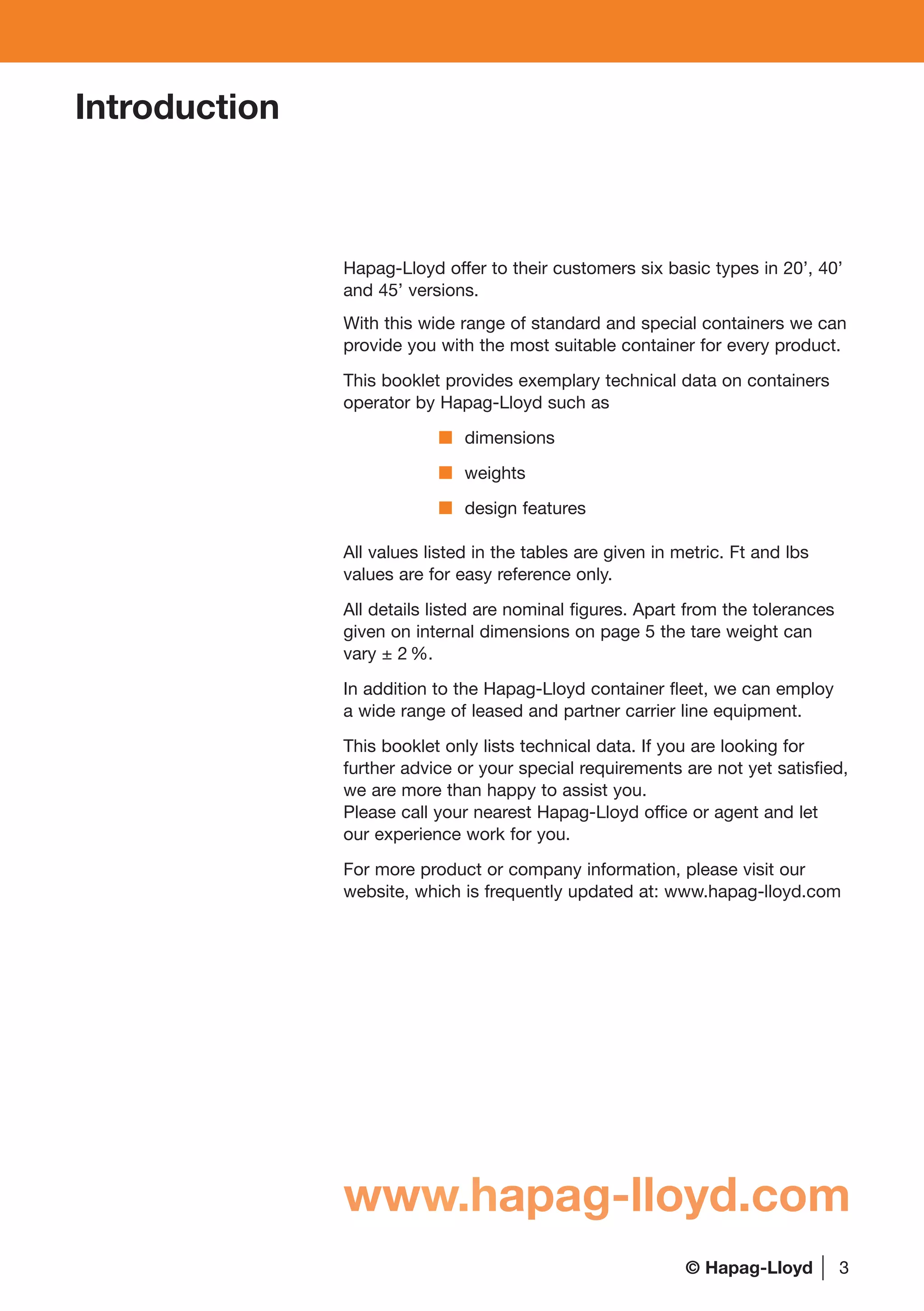 3
Introduction
Hapag-Lloyd offer to their customers six basic types in 20’, 40’
and 45’ versions.
With this wide range of standard and special containers we can
provide you with the most suitable container for every product.
This booklet provides exemplary technical data on containers
operator by Hapag-Lloyd such as
dimensions
weights
design features
All values listed in the tables are given in metric. Ft and lbs
values are for easy reference only.
All details listed are nominal figures. Apart from the tolerances
given on internal dimensions on page 5 the tare weight can
vary ± 2 %.
In addition to the Hapag-Lloyd container fleet, we can employ
a wide range of leased and partner carrier line equipment.
This booklet only lists technical data. If you are looking for
further advice or your special requirements are not yet satisfied,
we are more than happy to assist you.
Please call your nearest Hapag-Lloyd office or agent and let
our experience work for you.
For more product or company information, please visit our
website, which is frequently updated at: www.hapag-lloyd.com
www.hapag-lloyd.com
© Hapag-Lloyd
 