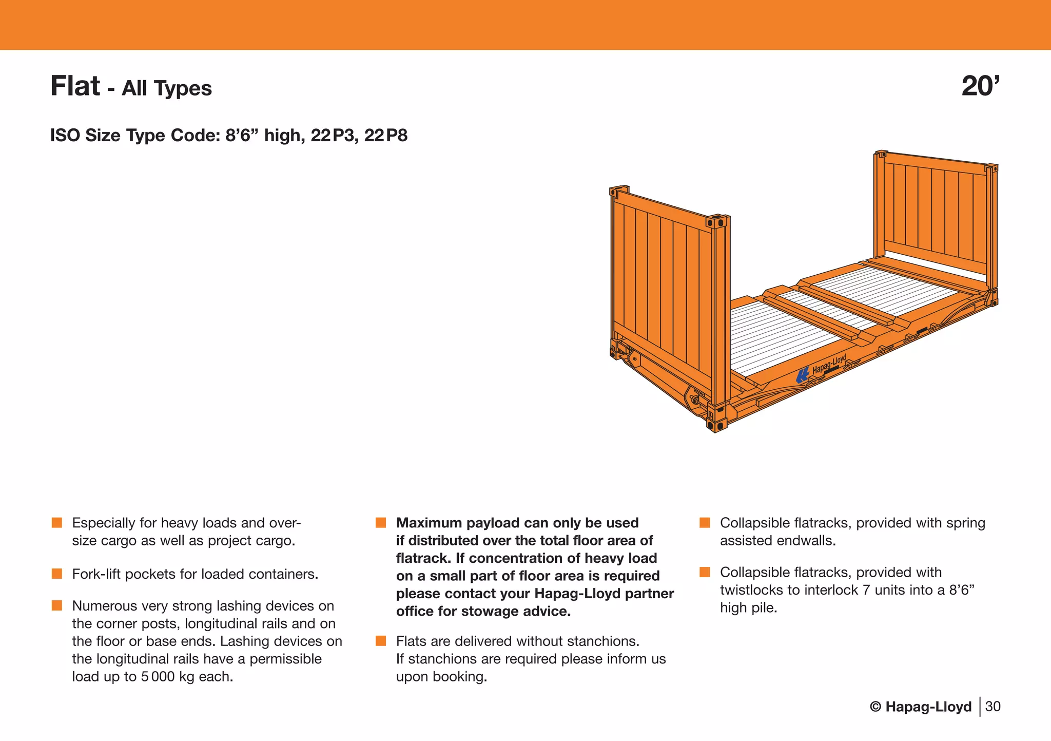 © Hapag-Lloyd
Especially for heavy loads and over-
size cargo as well as project cargo.
Fork-lift pockets for loaded containers.
Numerous very strong lashing devices on
the corner posts, longitudinal rails and on
the floor or base ends. Lashing devices on
the longitudinal rails have a permissible
load up to 5 000 kg each.
Maximum payload can only be used
if distributed over the total floor area of
flatrack. If concentration of heavy load
on a small part of floor area is required
please contact your Hapag-Lloyd partner
office for stowage advice.
Flats are delivered without stanchions.
If stanchions are required please inform us
upon booking.
Collapsible flatracks, provided with spring
assisted endwalls.
Collapsible flatracks, provided with
twistlocks to interlock 7 units into a 8’6”
high pile.
30
Flat - All Types 20’
ISO Size Type Code: 8’6’’ high, 22P3, 22P8
 