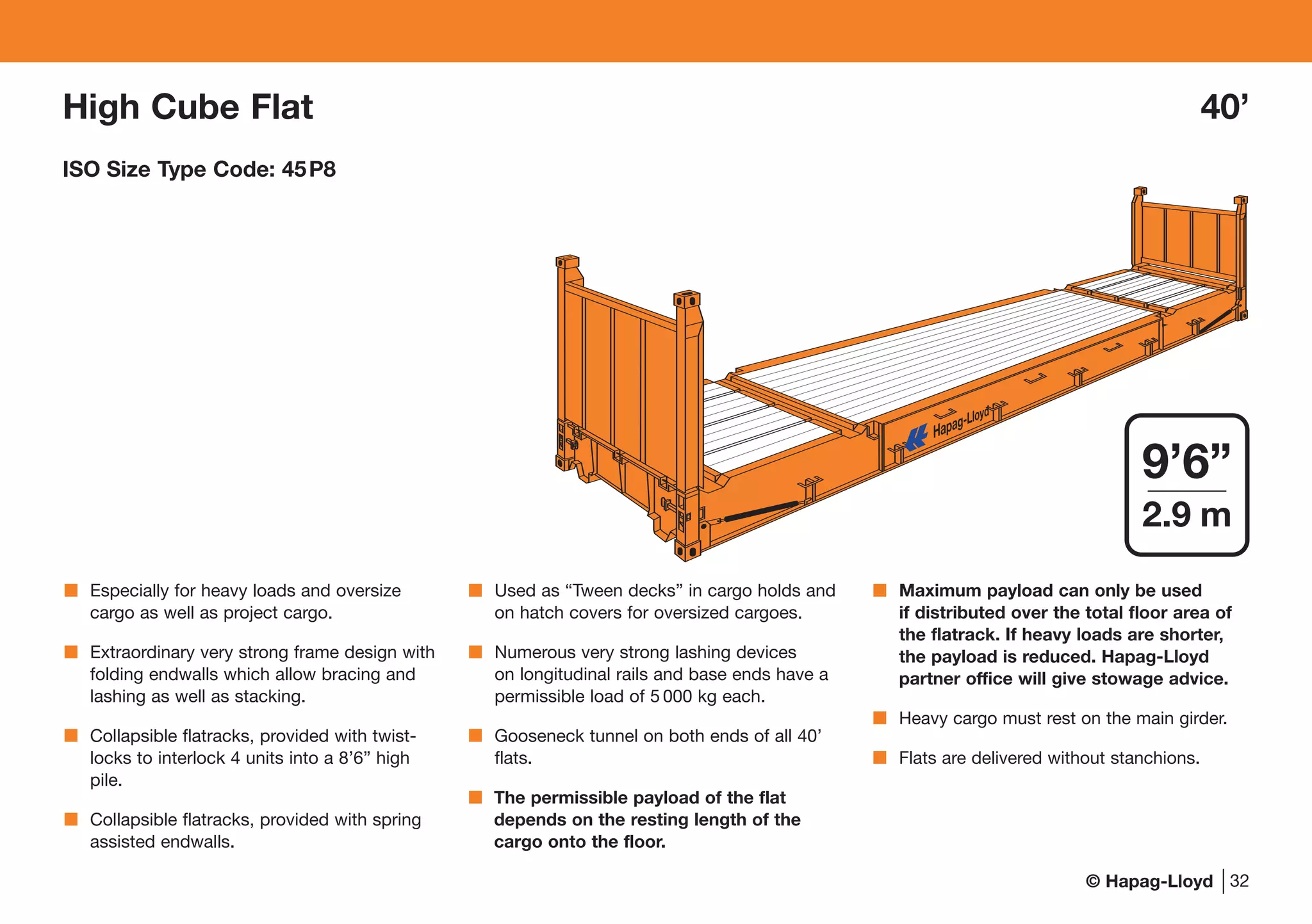 © Hapag-Lloyd
Especially for heavy loads and oversize
cargo as well as project cargo.
Extraordinary very strong frame design with
folding endwalls which allow bracing and
lashing as well as stacking.
Collapsible flatracks, provided with twist-
locks to interlock 4 units into a 8’6” high
pile.
Collapsible flatracks, provided with spring
assisted endwalls.
Used as “Tween decks” in cargo holds and
on hatch covers for oversized cargoes.
Numerous very strong lashing devices
on longitudinal rails and base ends have a
permissible load of 5 000 kg each.
Gooseneck tunnel on both ends of all 40’
flats.
The permissible payload of the flat
depends on the resting length of the
cargo onto the floor.
Maximum payload can only be used
if distributed over the total floor area of
the flatrack. If heavy loads are shorter,
the payload is reduced. Hapag-Lloyd
partner office will give stowage advice.
Heavy cargo must rest on the main girder.
Flats are delivered without stanchions.
32
9’6”
2.9 m
High Cube Flat 40’
ISO Size Type Code: 45P8
 