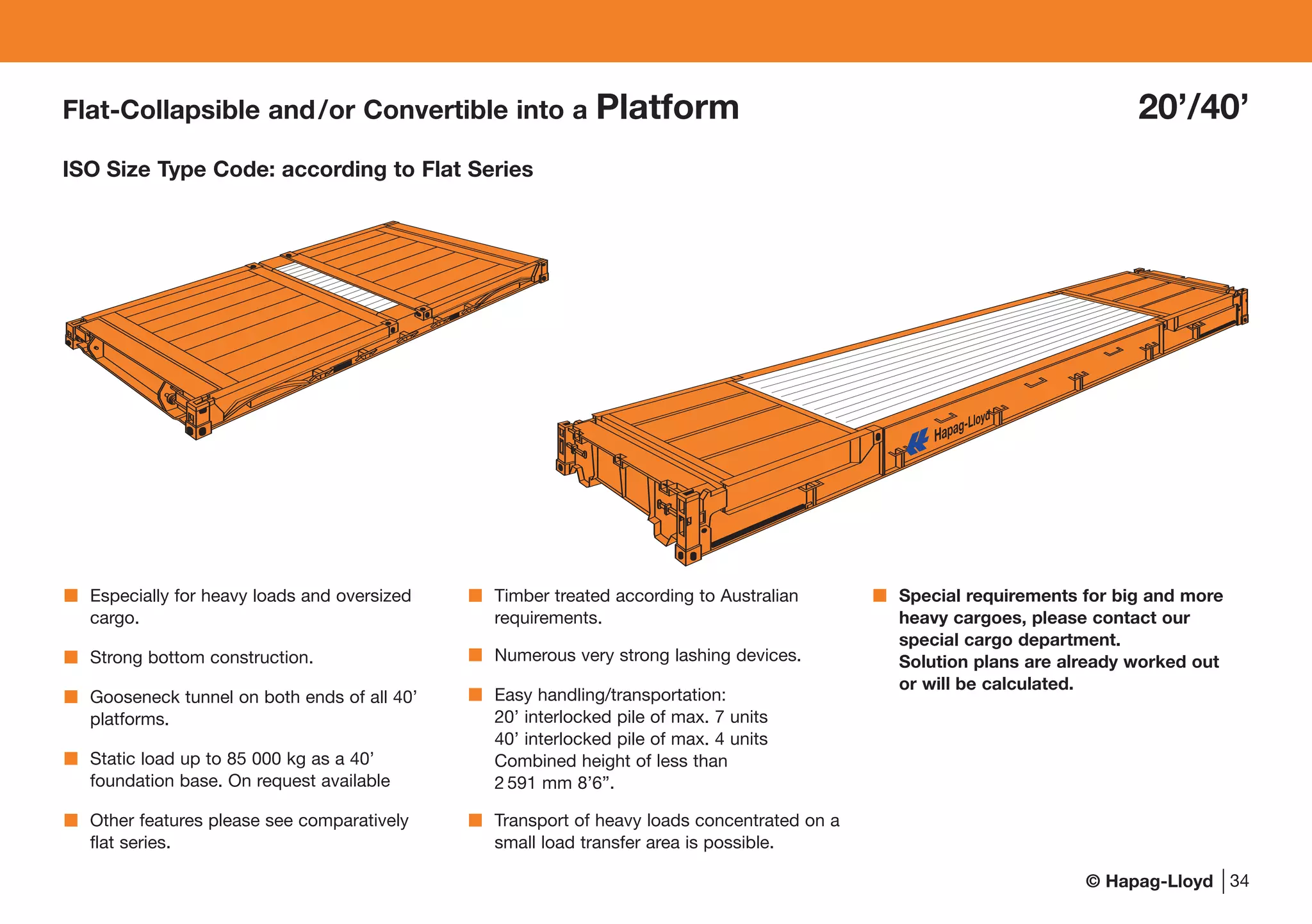 © Hapag-Lloyd
Flat-Collapsible and/or Convertible into a Platform 20’/40’
ISO Size Type Code: according to Flat Series
34
Especially for heavy loads and oversized
cargo.
Strong bottom construction.
Gooseneck tunnel on both ends of all 40’
platforms.
Static load up to 85 000 kg as a 40’
foundation base. On request available
Other features please see comparatively
flat series.
Timber treated according to Australian
requirements.
Numerous very strong lashing devices.
Easy handling/transportation:
20’ interlocked pile of max. 7 units
40’ interlocked pile of max. 4 units
Combined height of less than
2 591 mm 8’6”.
Transport of heavy loads concentrated on a
small load transfer area is possible.
Special requirements for big and more
heavy cargoes, please contact our
special cargo department.
Solution plans are already worked out
or will be calculated.
 