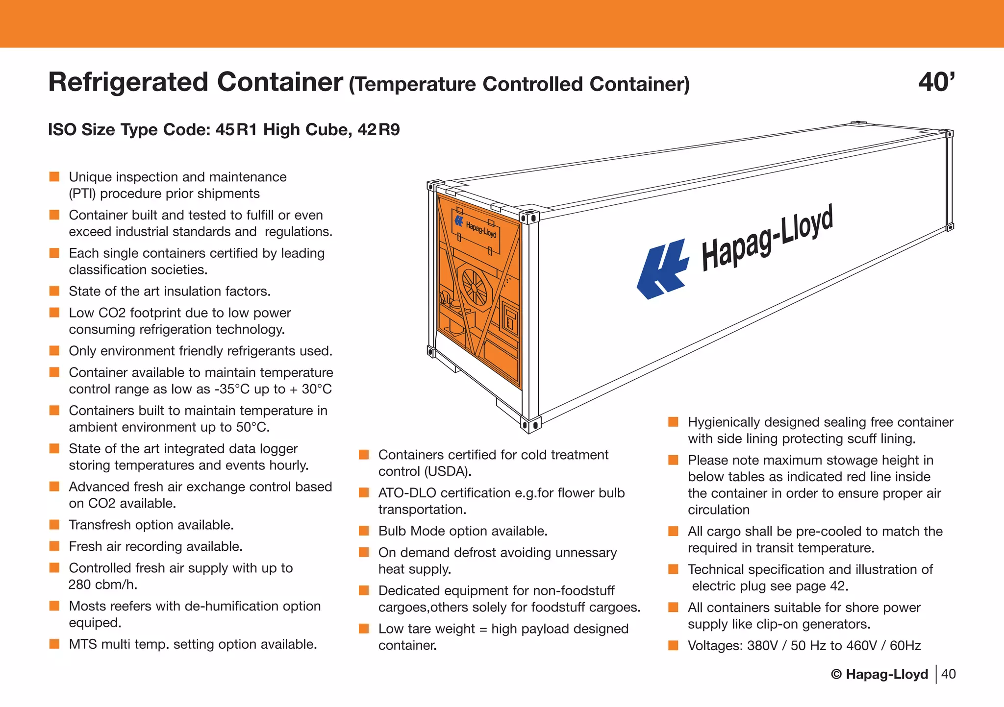© Hapag-Lloyd 40
Refrigerated Container (Temperature Controlled Container) 40’
ISO Size Type Code: 45R1 High Cube, 42R9
Unique inspection and maintenance
(PTI) procedure prior shipments
Container built and tested to fulfill or even
exceed industrial standards and regulations.
Each single containers certified by leading
classification societies.
State of the art insulation factors.
Low CO2 footprint due to low power
consuming refrigeration technology.
Only environment friendly refrigerants used.
Container available to maintain temperature
control range as low as -35°C up to + 30°C
Containers built to maintain temperature in
ambient environment up to 50°C.
State of the art integrated data logger
storing temperatures and events hourly.
Advanced fresh air exchange control based
on CO2 available.
Transfresh option available.
Fresh air recording available.
Controlled fresh air supply with up to
280 cbm/h.
Mosts reefers with de-humification option
equiped.
MTS multi temp. setting option available.
Containers certified for cold treatment
control (USDA).
ATO-DLO certification e.g.for flower bulb
transportation.
Bulb Mode option available.
On demand defrost avoiding unnessary
heat supply.
Dedicated equipment for non-foodstuff
cargoes,others solely for foodstuff cargoes.
Low tare weight = high payload designed
container.
Hygienically designed sealing free container
with side lining protecting scuff lining.
Please note maximum stowage height in
below tables as indicated red line inside
the container in order to ensure proper air
circulation
All cargo shall be pre-cooled to match the
required in transit temperature.
Technical specification and illustration of
electric plug see page 42.
All containers suitable for shore power
supply like clip-on generators.
Voltages: 380V / 50 Hz to 460V / 60Hz
........................................................
..................
Hapag-Lloyd
 