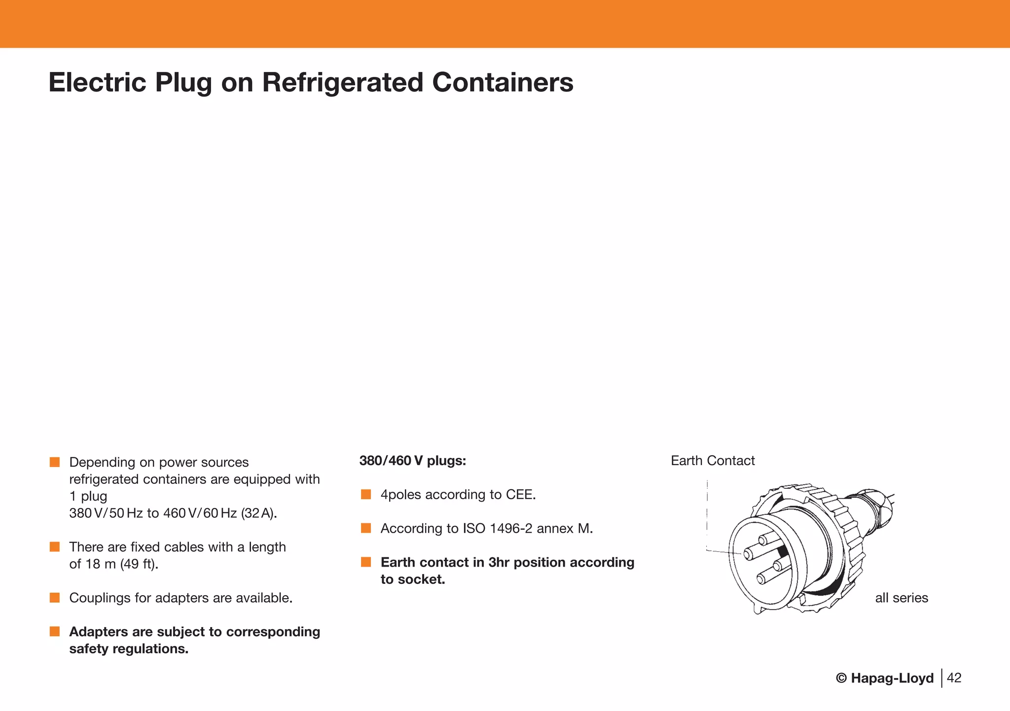 © Hapag-Lloyd 42
Electric Plug on Refrigerated Containers
Depending on power sources
refrigerated containers are equipped with
1 plug
380 V/50 Hz to 460 V/60 Hz (32A).
There are fixed cables with a length
of 18 m (49 ft).
Couplings for adapters are available.
Adapters are subject to corresponding
safety regulations.
380/460 V plugs:
4poles according to CEE.
According to ISO 1496-2 annex M.
Earth contact in 3hr position according
to socket.
Earth Contact
all series
 