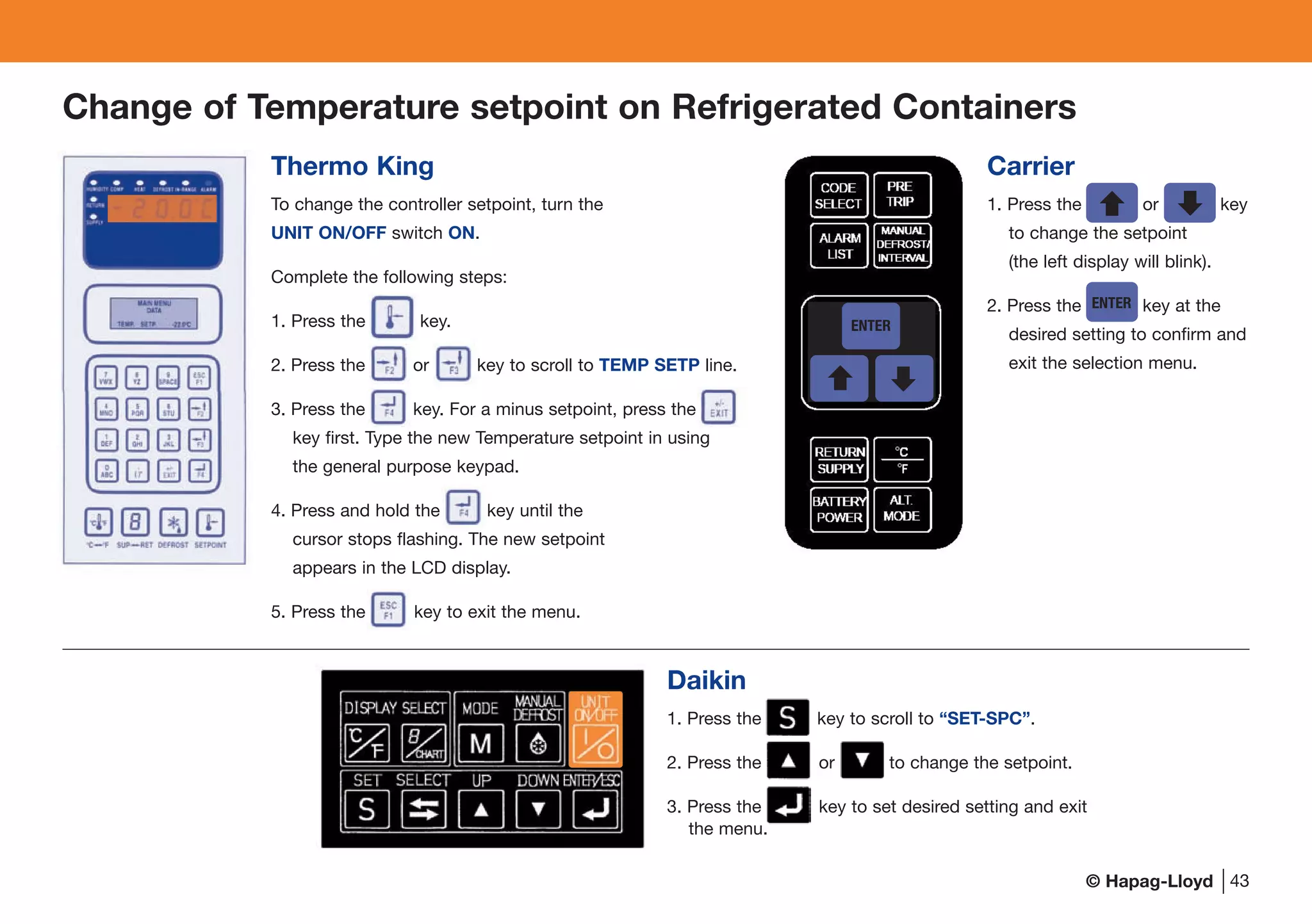 © Hapag-Lloyd
Daikin
1. Press the F2 key to scroll to “SET-SPC”.
2. Press the or key to change the setpoint.
3. Press the key to set desired setting and exit
the menu.
43
Change of Temperature setpoint on Refrigerated Containers
Thermo King
To change the controller setpoint, turn the
UNIT ON/OFF switch ON.
Complete the following steps:
1. Press the S E key.
2. Press the F or F key to scroll to TEMP SETP line.
3. Press the F key. For a minus setpoint, press the EI
key first. Type the new Temperature setpoint in using
the general purpose keypad.
4. Press and hold the F key until the
cursor stops flashing. The new setpoint
appears in the LCD display.
5. Press the E key to exit the menu.
Carrier
1. Press the UP I or DO key
to change the setpoint
(the left display will blink).
2. Press the EN key at the
desired setting to confirm and
exit the selection menu.
ENTER
ENTER
 