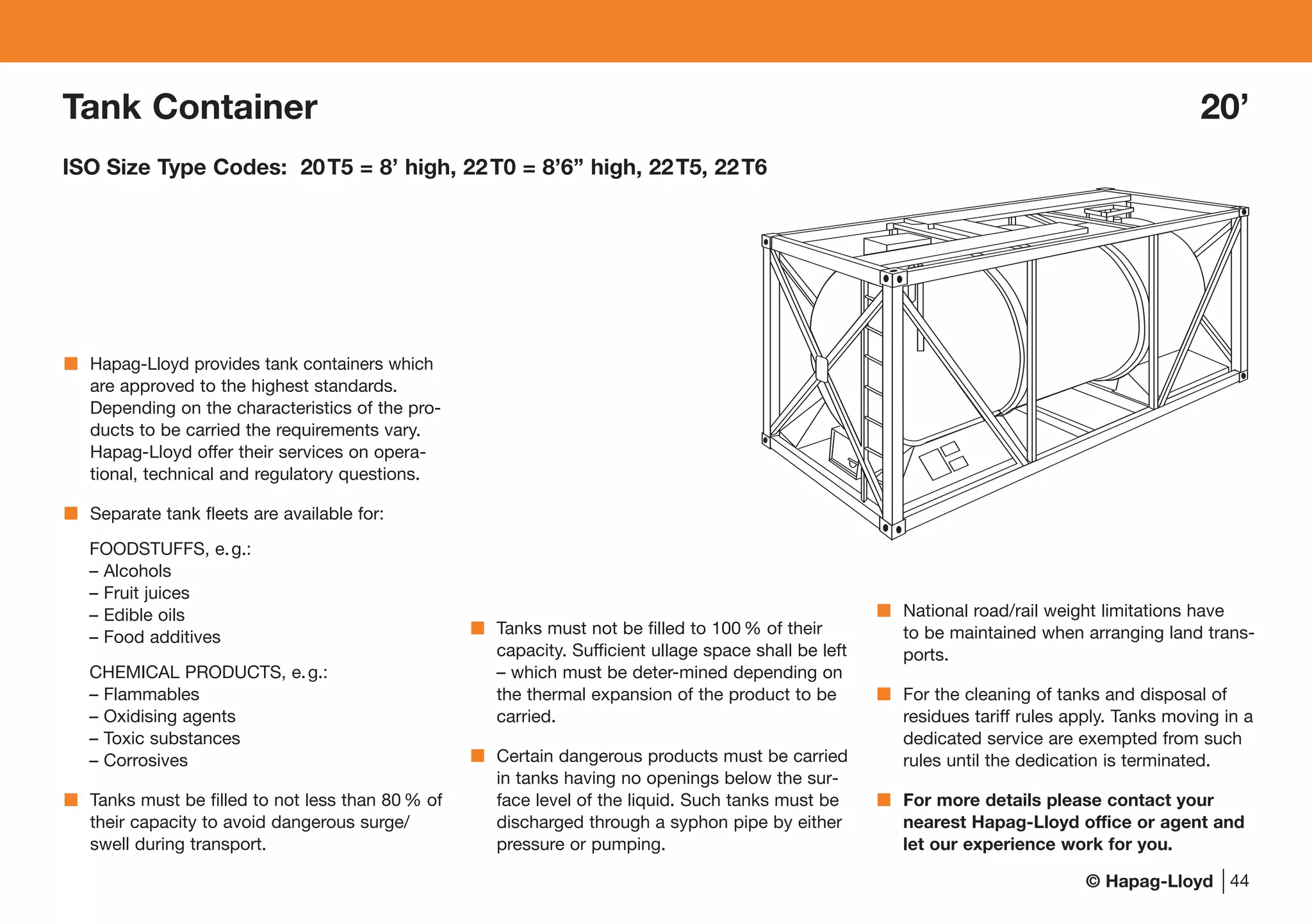 © Hapag-Lloyd 44
Tank Container 20’
ISO Size Type Codes: 20T5 = 8’ high, 22T0 = 8’6’’ high, 22T5, 22T6
Hapag-Lloyd provides tank containers which
are approved to the highest standards.
Depending on the characteristics of the pro-
ducts to be carried the requirements vary.
Hapag-Lloyd offer their services on opera-
tional, technical and regulatory questions.
Separate tank fleets are available for:
FOODSTUFFS, e.g.:
– Alcohols
– Fruit juices
– Edible oils
– Food additives
CHEMICAL PRODUCTS, e.g.:
– Flammables
– Oxidising agents
– Toxic substances
– Corrosives
Tanks must be filled to not less than 80 % of
their capacity to avoid dangerous surge/
swell during transport.
Tanks must not be filled to 100 % of their
capacity. Sufficient ullage space shall be left
– which must be deter-mined depending on
the thermal expansion of the product to be
carried.
Certain dangerous products must be carried
in tanks having no openings below the sur-
face level of the liquid. Such tanks must be
discharged through a syphon pipe by either
pressure or pumping.
National road/rail weight limitations have
to be maintained when arranging land trans-
ports.
For the cleaning of tanks and disposal of
residues tariff rules apply. Tanks moving in a
dedicated service are exempted from such
rules until the dedication is terminated.
For more details please contact your
nearest Hapag-Lloyd office or agent and
let our experience work for you.
 