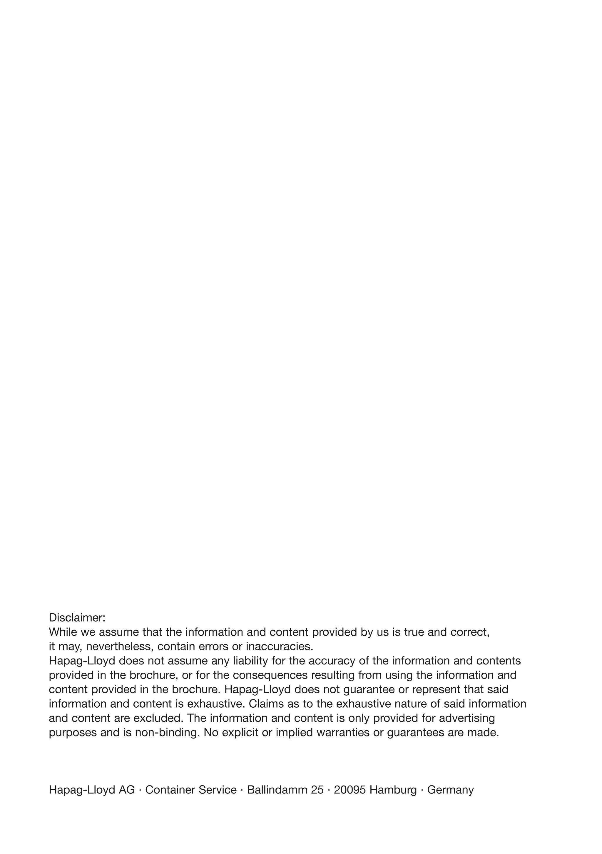 Disclaimer:
While we assume that the information and content provided by us is true and correct,
it may, nevertheless, contain errors or inaccuracies.
Hapag-Lloyd does not assume any liability for the accuracy of the information and contents
provided in the brochure, or for the consequences resulting from using the information and
content provided in the brochure. Hapag-Lloyd does not guarantee or represent that said
information and content is exhaustive. Claims as to the exhaustive nature of said information
and content are excluded. The information and content is only provided for advertising
purposes and is non-binding. No explicit or implied warranties or guarantees are made.
Hapag-Lloyd AG · Container Service · Ballindamm 25 · 20095 Hamburg · Germany
 