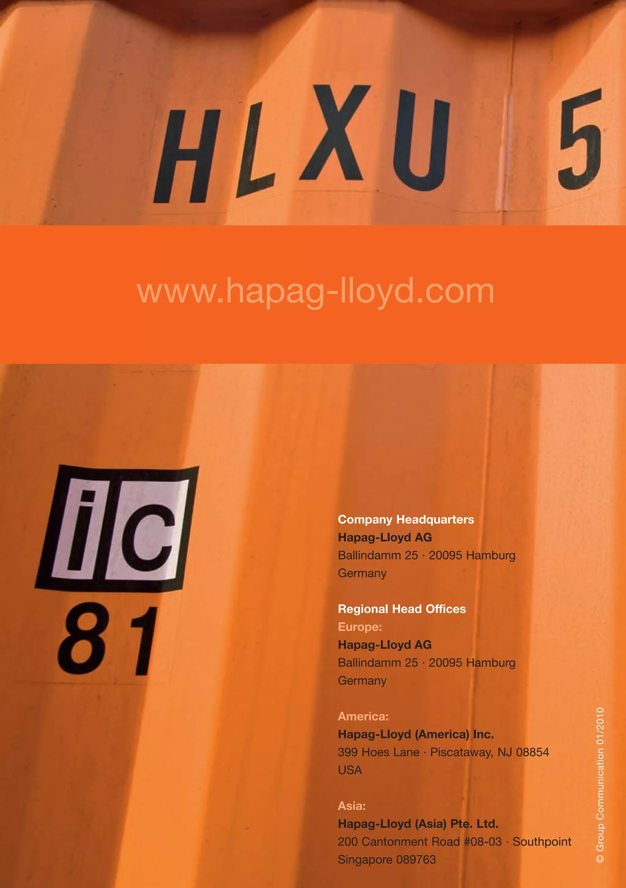 www.hapag-lloyd.com
©GroupCommunication01/2010
Company Headquarters
Hapag-Lloyd AG
Ballindamm 25 · 20095 Hamburg
Germany
Regional Head Offices
Europe:
Hapag-Lloyd AG
Ballindamm 25 · 20095 Hamburg
Germany
America:
Hapag-Lloyd (America) Inc.
399 Hoes Lane · Piscataway, NJ 08854
USA
Asia:
Hapag-Lloyd (Asia) Pte. Ltd.
200 Cantonment Road #08-03 · Southpoint
Singapore 089763
 
