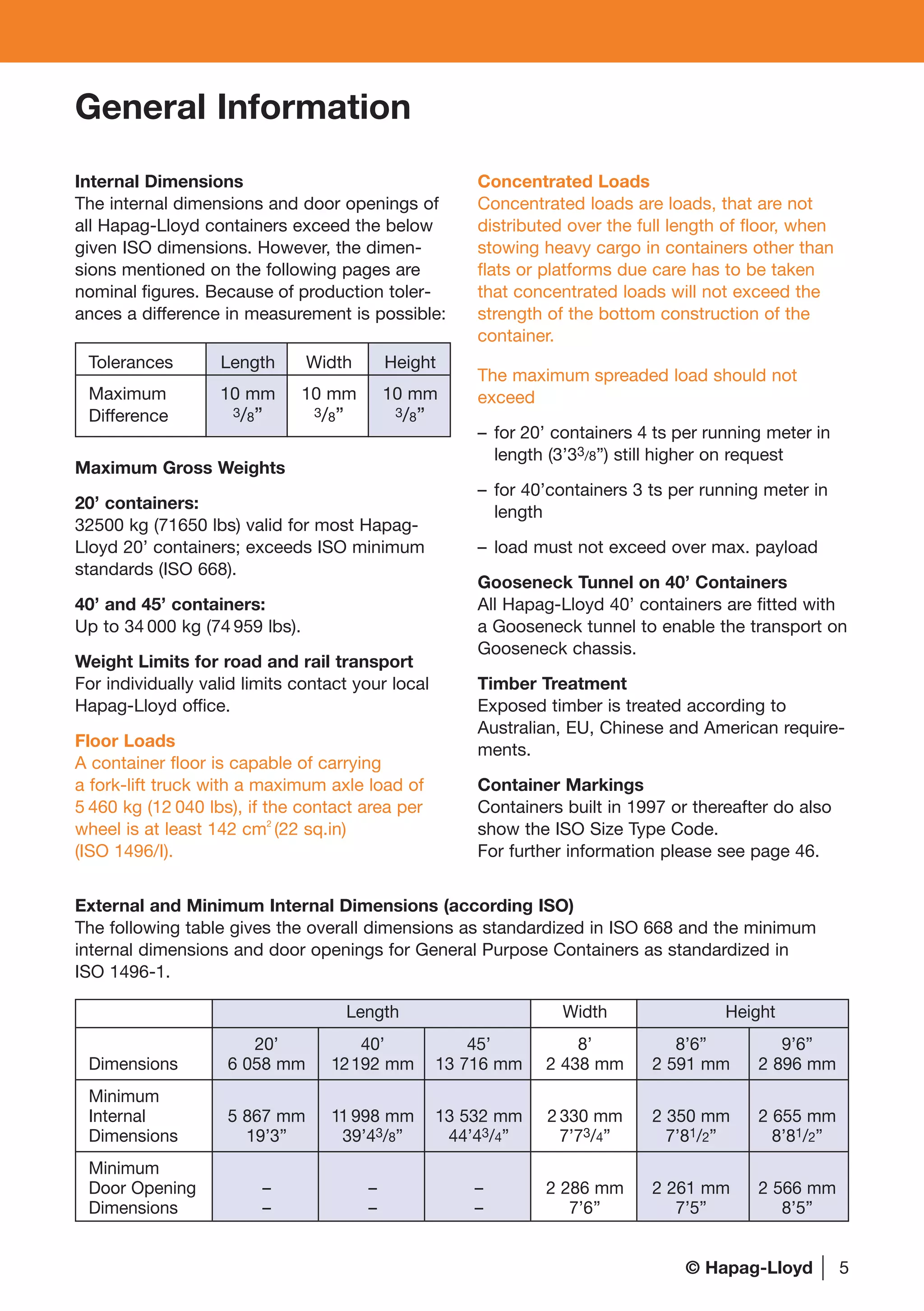 5
General Information
Concentrated Loads
Concentrated loads are loads, that are not
distributed over the full length of floor, when
stowing heavy cargo in containers other than
flats or platforms due care has to be taken
that concentrated loads will not exceed the
strength of the bottom construction of the
container.
The maximum spreaded load should not
exceed
– for 20’ containers 4 ts per running meter in
length (3’33/8”) still higher on request
– for 40’containers 3 ts per running meter in
length
– load must not exceed over max. payload
Gooseneck Tunnel on 40’ Containers
All Hapag-Lloyd 40’ containers are fitted with
a Gooseneck tunnel to enable the transport on
Gooseneck chassis.
Timber Treatment
Exposed timber is treated according to
Australian, EU, Chinese and American require-
ments.
Container Markings
Containers built in 1997 or thereafter do also
show the ISO Size Type Code.
For further information please see page 46.
External and Minimum Internal Dimensions (according ISO)
The following table gives the overall dimensions as standardized in ISO 668 and the minimum
internal dimensions and door openings for General Purpose Containers as standardized in
ISO 1496-1.
Length Width Height
20’ 40’ 45’ 8’ 8’6” 9’6”
Dimensions 6 058 mm 12192 mm 13 716 mm 2 438 mm 2 591 mm 2 896 mm
Minimum
Internal 5 867 mm 11 998 mm 13 532 mm 2 330 mm 2 350 mm 2 655 mm
Dimensions 19’3” 39’43/8” 44’43/4” 7’73/4” 7’81/2” 8’81/2”
Minimum
Door Opening – – – 2 286 mm 2 261 mm 2 566 mm
Dimensions – – – 7’6’’ 7’5” 8’5”
Tolerances Length Width Height
Maximum 10 mm 10 mm 10 mm
Difference 3/8” 3/8” 3/8”
Internal Dimensions
The internal dimensions and door openings of
all Hapag-Lloyd containers exceed the below
given ISO dimensions. However, the dimen-
sions mentioned on the following pages are
nominal figures. Because of production toler-
ances a difference in measurement is possible:
Maximum Gross Weights
20’ containers:
32500 kg (71650 lbs) valid for most Hapag-
Lloyd 20’ containers; exceeds ISO minimum
standards (ISO 668).
40’ and 45’ containers:
Up to 34 000 kg (74 959 lbs).
Weight Limits for road and rail transport
For individually valid limits contact your local
Hapag-Lloyd office.
Floor Loads
A container floor is capable of carrying
a fork-lift truck with a maximum axle load of
5 460 kg (12 040 lbs), if the contact area per
wheel is at least 142 cm2
(22 sq.in)
(ISO 1496/I).
© Hapag-Lloyd
 