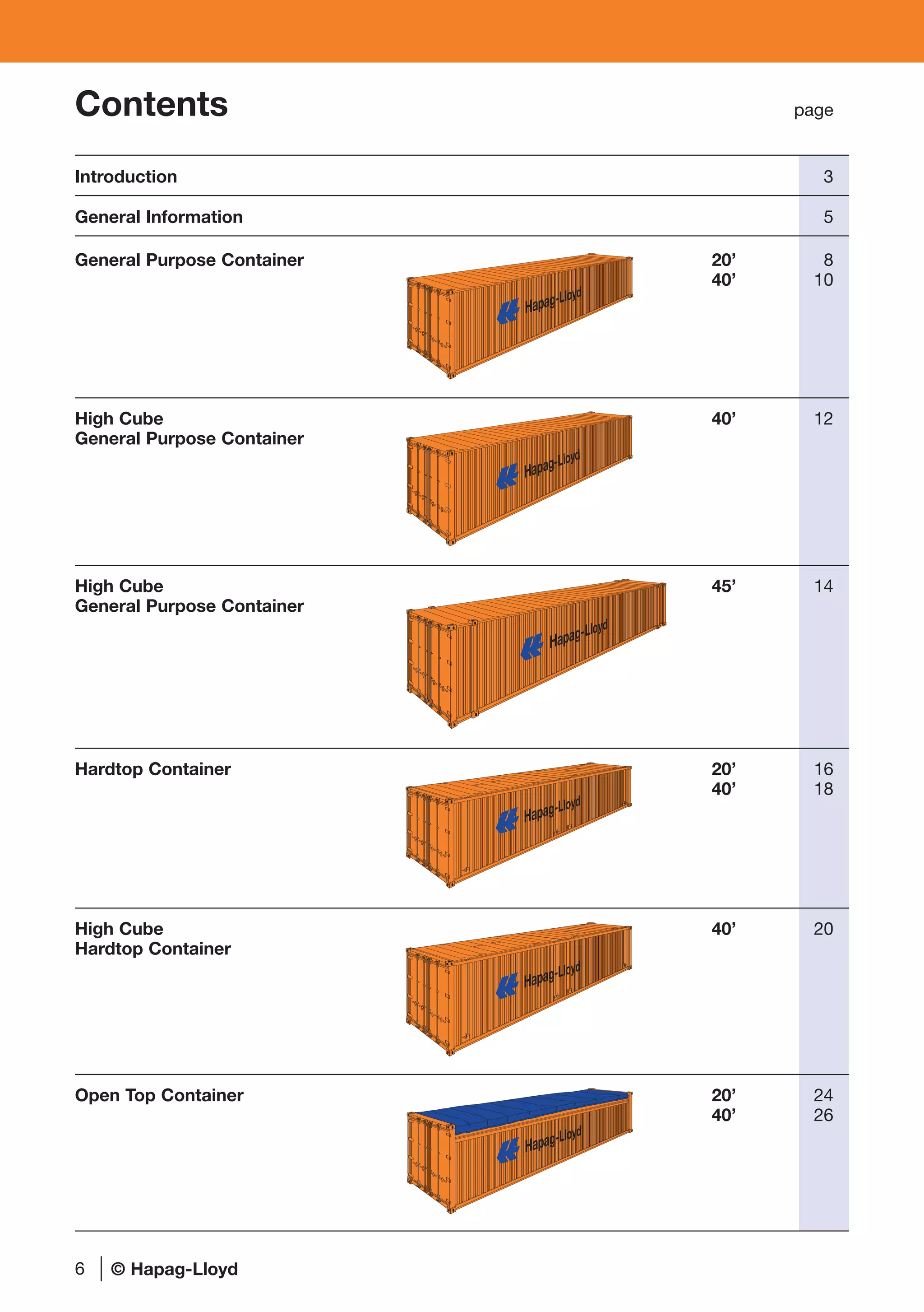 Contents page
Introduction 3
General Information 5
General Purpose Container 20’ 8
40’ 10
High Cube 40’ 12
General Purpose Container
High Cube 45’ 14
General Purpose Container
Hardtop Container 20’ 16
40’ 18
High Cube 40’ 20
Hardtop Container
Open Top Container 20’ 24
40’ 26
6
Hapag-Lloyd
Hapag-Lloyd
Hapag-Lloyd
Hapag-Lloyd
Hapag-Lloyd
© Hapag-Lloyd
 