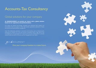 Accounts-Tax Consultancy
Global solutions for your company
At GESDOCUMENT, we provide our clients with a global solution
based on our experience and professionalism.

Our clients are national and foreign companies and individuals, both resident and
non-resident, which we support in their daily business operations, submission of taxes
and accounts and administrative management.

Over 50 professionals, graduates in economics and business, work at Gesdocument,
enhancing our position as a tax and accounts consultancy. With a high level of tax
knowledge and a strong background in finance and accounts, enabling them to provide
solutions within the field of Accounts and Tax Management to our clients.




                Give your company freedom to create future.
 
